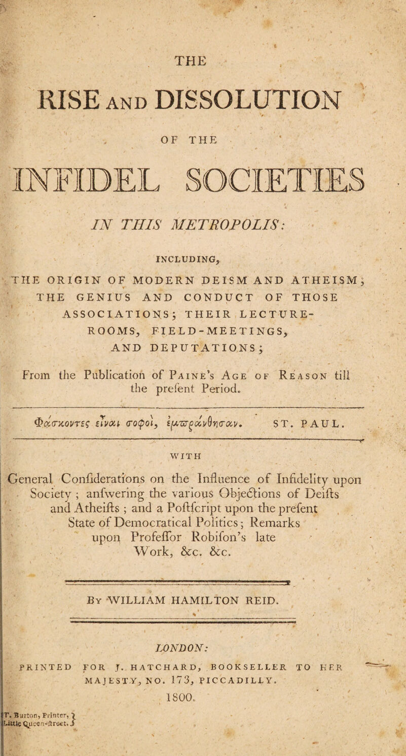 RISE AND DISSOLUTION / V' OF THE IN THIS METROPOLIS: INCLUDING, THE ORIGIN OF MODERN DEISM AND ATHEISM; THE GENIUS AND CONDUCT OF THOSE ASSOCIATIONS j THEIR LECTURE- ROOMS, FIELD-MEETINGS, AND DEPUTATIONS; From the Publication of Paine’s Age of Reason till the prefent Period. <&a,GiiQVT£<; zTi/ou <ro$o\, s^zugoZi/Qvio-ocv. ST. PAUL. WITH General Confiderations on the Influence of Infidelity upon Society ; anfwering the various Ohjedtions of Deifls and Atheifts ; and a Poftfcript upon the prefent State of Democratical Politics; Remarks upon Profeflor Robifon’s late Work, &c. &c. By WILLIAM HAMILTON REID. LONDON: PRINTED FOR J. HATCHARD, BOOKSELLER TO HER MAJESTY, NO. 173, PICCADILLY. 1800. r. Burton, Printer, \