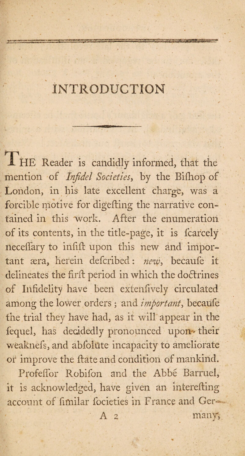 INTRODUCTION I HE Reader is candidly informed, that the mention of Infidel Societies, by the Bifhop of London, in his late excellent charge, was a forcible motive for digefting the narrative con¬ tained in this work. After the enumeration of its contents, in the title-page, it is fcarcely neceffary to infift upon this new and impor- tant sera, herein defcribed: new, becaufe it delineates the find period in which the doftrines of Infidelity have been exfenfively circulated among the lower orders; and important, becaufe the trial they have had, as it will appear in the fequel, has decidedly pronounced upon** their weaknefs, and abfolate incapacity to ameliorate or improve the Rate and condition of mankind. Profeffor Robifon and the Abbe Barruel* it is acknowledged, have given an interefting account of fifnilar focieties in France and Ger«*- A 2 many;