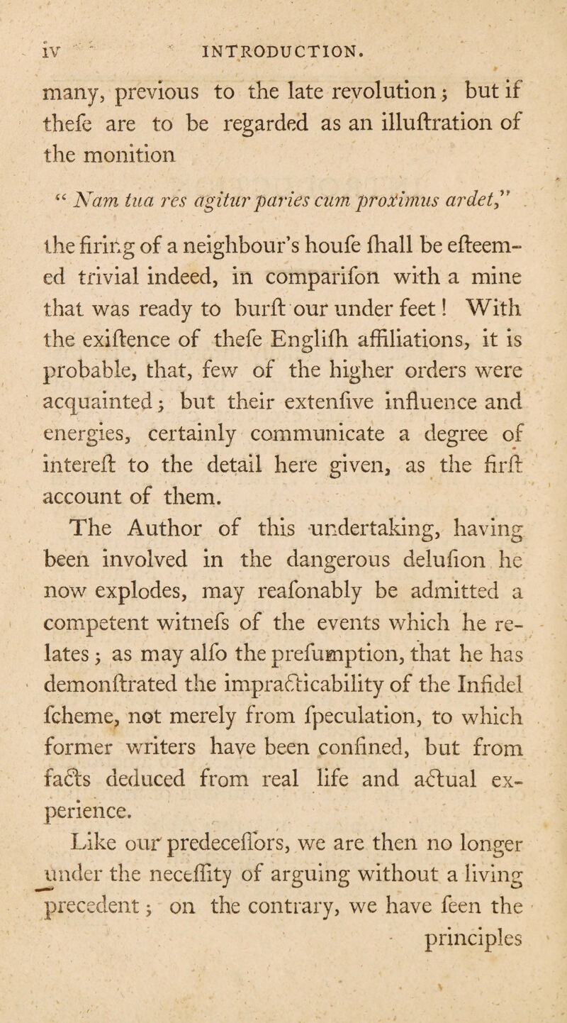many, previous to the late revolution; but if thefe are to be regarded as an illuftration of the monition “ Nam tua res agitur paries cum proximus ardet the firing of a neighbour’s houfe fhall be efteem- ed trivial indeed, in comparifon with a mine that was ready to burft our under feet! With the exigence of thefe Englifh affiliations, it is probable, that, few of the higher orders were acquainted; but their extenfive influence and energies, certainly communicate a degree of intereft to the detail here given, as the firft account of them. The Author of this undertaking, having been involved in the dangerous delufion he now explodes, may reafonably be admitted a competent witnefs of the events which he re¬ lates 5 as may alfo the prefumption, that he has demonftrated the impracticability of the Infidel fcheme, not merely from {peculation, to which former writers have been confined, but from faffs deduced from real life and aCtual ex¬ perience. Like our predecefiors, we are then no longer under the neceflity of arguing without a living precedent; on the contrary, we have feen the principles