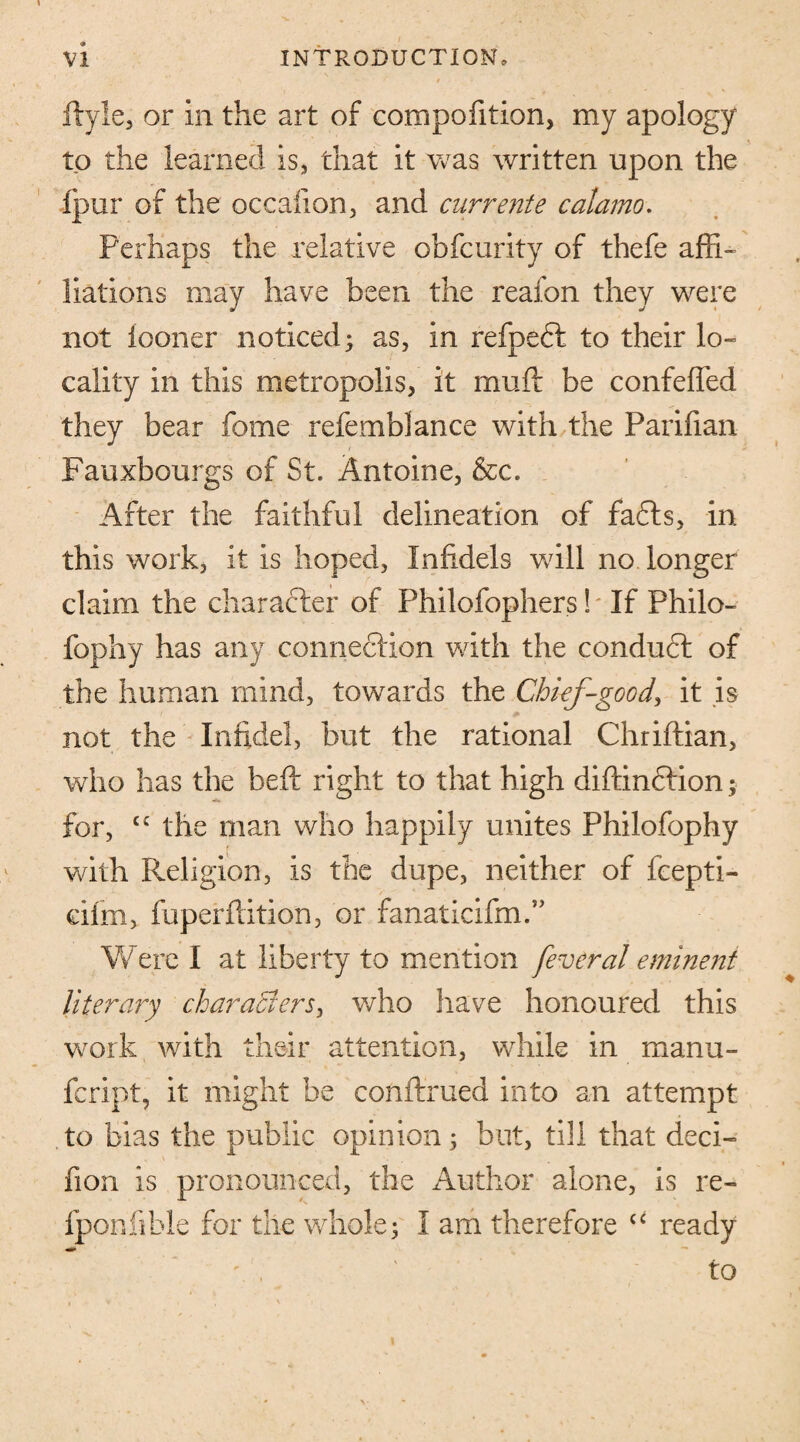 flyle, or in the art of compofition, my apology to the learned is, that it was written upon the fpur of the occalion, and currente calamo. Perhaps the relative obfcurity of thefe affi¬ liations may have been the reafon they were not iooner noticed; as, in refpefl to their lo¬ cality in this metropolis, it muff be confeffed they bear fome refemblance with the Parifian Fauxbourgs of St. Antoine, &c. After the faithful delineation of faffs, in this work, it is hoped, Infidels will no longer claim the character of Philofophers! If Philo- fophy has any connecfion with the conduct of the human mind, towards the Chief-good, it is not the Infidel, but the rational Chriffian, who has the beft right to that high diflinffion; for, £C the man who happily unites Philofophy with Religion, is the dupe, neither of fcepti- ciirn, fuperftition, or fanaticifm.” Were I at liberty to mention feveral eminent literary characters, who have honoured this work with their attention, while in manu- fcript, it might be conftrued into an attempt to bias the public opinion; but, till that deci- fion is pronounced, the Author alone, is re- fponfible for the whole; I am therefore <c ready to