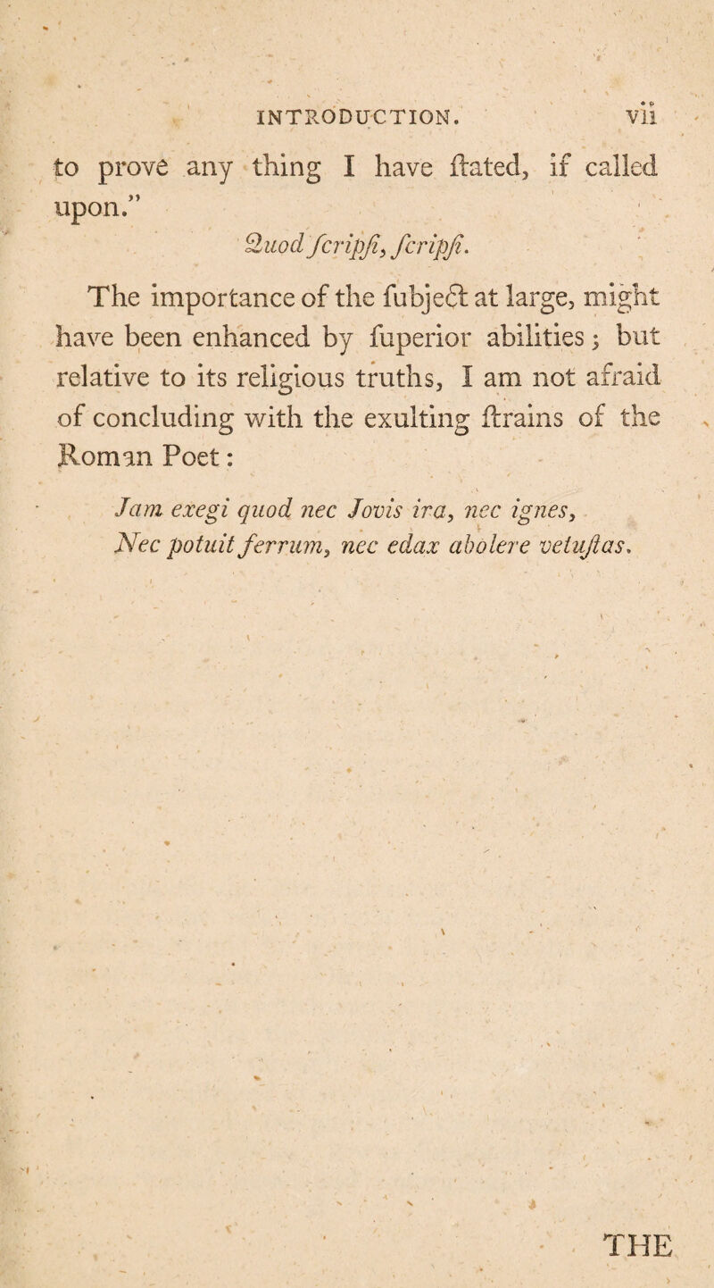 to prove any thing I have dated, if called upon/’ Qiiodfcripji, fcripji. The importance of the fubjeft at large, might have been enhanced by fuperior abilities; but relative to its religious truths, I am not afraid of concluding with the exulting drains of the Roman Poet: Jam exegi quod nec Jovis ira, ncc ignes, Nec potuit ferrum, nec edax aholere vetujias. THE