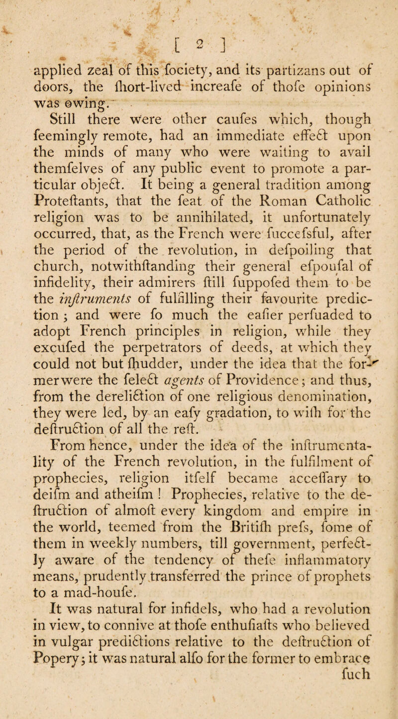 applied zeal of this fociety, and its partizans out of doors, the fhort-lived iucreafe of thofe opinions was owing.' Still there were other caufes which, though feemingly remote, had an immediate effeCt upon the minds of many who were waiting to avail themfelves of any public event to promote a par¬ ticular object. It being a general tradition among Proteftants, that the feat of the Roman Catholic religion was to be annihilated, it unfortunately occurred, that, as the French were fuccefsful, after the period of the revolution, in defpoiling that church, notwithftanding their general efpoufal of infidelity, their admirers ftill fuppofed them to be the injiruments of fulfilling their favourite predic¬ tion ; and were fo much the eafier perfuaded to adopt French principles in religion, while they excufed the perpetrators of deeds, at which they could not but fhudder, under the idea that the for-'' merwere the feleCt agents of Providence; and thus, from the dereli61ion of one religious denomination, they were led, by an eafy gradation, to with for the deftruCtion of all the reft. From hence, under the ide'a of the inftrumenta- lity of the French revolution, in the fulfilment of prophecies, religion itfelf became acceiTary to deifm and atheifm ! Prophecies, relative to the de- ftruCtion of almoft every kingdom and empire in the world, teemed from the Britifh prefs, fome of them in weekly numbers, till government, perfect¬ ly aware of the tendency of thefe inflammatory means, prudently transferred the prince of prophets to a mad-houfe. It was natural for infidels, who had a revolution in view, to connive at thofe enthufiafts who believed in vulgar predictions relative to the deftruCtion of Popery; it was natural alfo for the former to embrace fuch