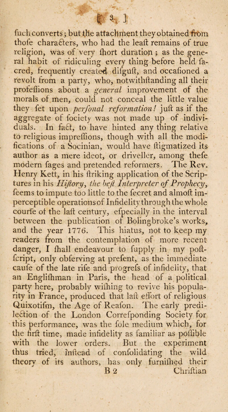 /' P%1 • fuch converts; but the attachment they obtained from thofe chara&ers, who had the leaft remains of true religion, was of very fhort duration ; as the gene¬ ral habit of ridiculing every thing before held fa- cred, frequently created difguft, and occafioned a revolt from a party, who, notwithstanding all their profeflions about a general improvement of the morals of men, could not conceal the little value they fet upon perfonal reformation! juft as if the aggregate of fociety was not made up of indivi¬ duals. In fa£t, to have hinted any thing relative to religious imprefiions, though with all the modi¬ fications of a Socinian, would have ftigmatized its author as a mere ideot, or driveller, among thefe modern fages and pretended reformers. The Rev. Henry Kett, in his linking application of the Scrip¬ tures in his Hi/lory, the heft Interpreter of Prophecy, feems to impute too little to the fecret and almoft im¬ perceptible operations of Infidelity through the whole courfe of the laft century, efpecially in the interval between the publication of Bolingbroke’s works, and the year 1776. This hiatus, not to keep my readers from the contemplation of more recent danger, I fhall endeavour to fupply in my poft- fcript, only obferving at prefent, as the immediate eaufe of the late rife and progrefs of infidelity, that an Englifhman in Paris, the head of a political party here, probably wiihing to revive his popula¬ rity in France, produced that laft effort of religious Qaiixotifm, the Age of Reafon. The early predi- le£lion of the London Correfponding Society for this performance, was the foie medium which, for the hrft time, made infidelity as familiar as poffible with the lower orders. But the experiment thus tried, inltead of confolidating the wild theory of its authors, has only furnifhed their B 2 Chriftian