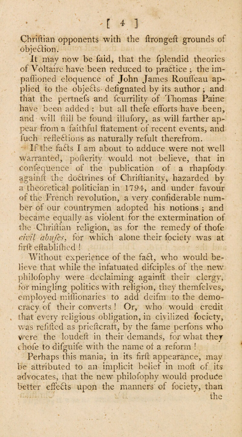 Chriftian opponents with the ftrongeft grounds of objection. It may now be faid, that the fplendid theories of Voltaire have been reduced to practice ; the im- paffioned eloquence of John James Rouffeau ap¬ plied to the objefts- defignated by its author; and that the pertnefs and fcurrility of Thomas Paine have been added : but all thefe efforts have been, and will ftill be found illufory, as will farther ap¬ pear from a faithful ftatement of recent events, and iuch reflexions as naturally refult therefrom. If the faffs I am about to adduce wrere not well warranted, pofreritv would not believe, that in confequence of the publication of a rhapfody againft the doctrines of Chriftianity, hazarded by a theoretical politician in 1794, and under favour of the French revolution, a very confiderable num¬ ber of our countrymen adopted his notions ; and became equally as violent for the extermination of the Cbriftian religion, as for the remedy of thofe civil abujes, for which alone their fociety was at firft eflabliflied ! Without experience of the faff, who would be¬ lieve that while the infatuated difciples of the nevr philofophy were declaiming againft their clergv, for mingling politics with religion, they themfelves, employed miftionaries to add deifm to the demo¬ cracy of their converts ! Or, who would credit , that every religious obligation, in civilized fociety, was refilled as prieftcraft, by the fame perfons who were the loudeft in their demands, for what they chofe to difguife with the name of a reform ! Perhaps this mania, in its firft appearance, may be attributed to an implicit belief in moft of its advocates, that the new philofophy would produce better effects upon the manners of fociety, than the