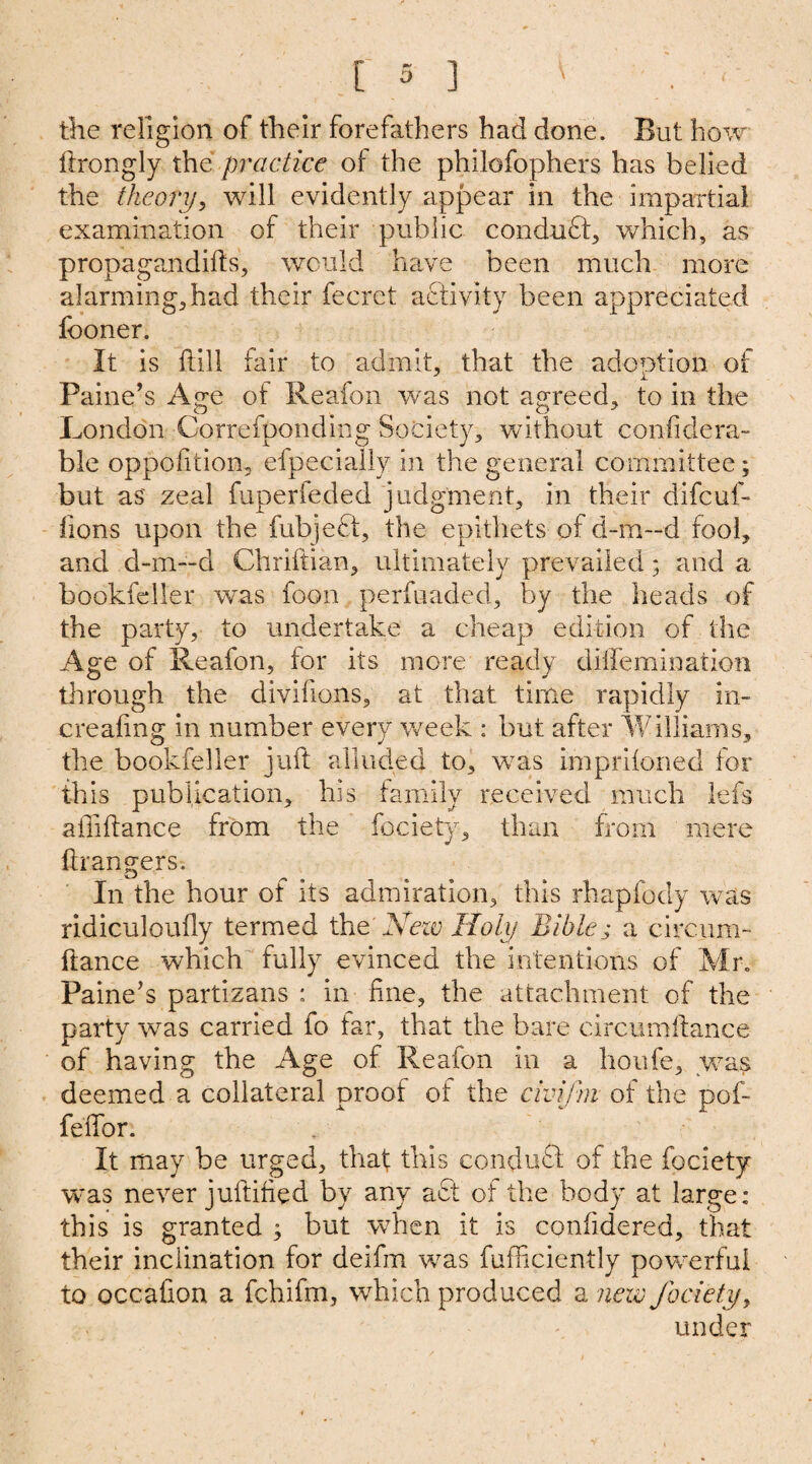 the religion of their forefathers had done. But how ftrongly the practice of the philofophers has belied the theory, will evidently appear in the impartial examination of their public conduft, which, as propagandas, would have been much more alarming, had their fecret activity been appreciated fooner. It is hill fair to admit, that the adoption of Paine’s Age of Reafon was not agreed, to in the London Correfpondkig Society, without confidera- ble opposition, efpecially in the general committee; but as' zeal fuperfeded judgment, in their difcuf- iions upon the fubjeft, the epithets of d-m—d fool, and d-m—d Chriftian, ultimately prevailed; and a bookfeller was foon perfuaded, by the heads of the party, to undertake a cheap edition of the Age of Reafon, for its more ready dilfemination through the divifions, at that time rapidly in¬ creasing in number every week : but after Williams, the bookfeller juft alluded to, was imprifoned for this publication, his family received much Ids affiftance from the fociety, than from mere ftrangers. In the hour ot its admiration, this rhapfody was ridiculoufly termed the New Holy Bible j a circum- ftance which fully evinced the intentions of Mr. Paine’s partfzans : in fine, the attachment of the party was carried fo far, that the bare circumftance of having the Age of Reafon in a houfe, was deemed a collateral proof of the civifm of the pof- fefifor. It may be urged, that this conduct of the fociety was never juftified by any aft of the body at large: this is granted ; but when it is confidered, that their inclination for deifm was fufficiently powerful to occafion a fchifm, which produced a new fociety, under