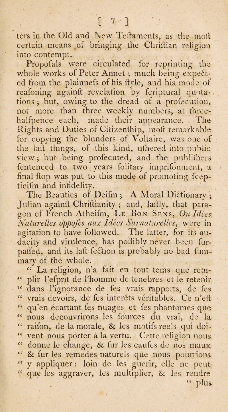 ters in the Old and New Teftaments, as the molt certain means of bringing the Chriftian religion into contempt. Propofals were circulated for reprinting the whole works of Peter Annet; much being expect¬ ed from the plainnefs of his ftyle, and his mode of reafoning againft revelation by fcriptural quota¬ tions ; but, owing to the dread of a profecution, not more than three weekly numbers, at three- halfpence each, made their appearance. The Rights and Duties ot Citizenfhip, mot remarkable for copying the blunders of Voltaire, was one of the laii things, of this kind, ufhered into public view; but being profecuted, and the pubihhers fentenced to two years folitary imprifonment, a final flop was put to this mode of promoting fcep- ticifm and infidelity. The Beauties of Deifm ; A Moral Dictionary ; Julian againit Chriftianity ; and, laftly, that para¬ gon of French Atheifm, Le Bon Sens, Ou Idces Naturelles oppofes aux Idces SurnaUirelks, were in agitation to have followed. The latter, for its au¬ dacity and virulence, has poffibly never been fur- palled, and its lalt feCtion is probably no bad fum- mary of the whole. “ La religion, n’a fait en tout terns que rem- “ plir l’efprit de I’homme de tenebres et le retenir “ dans 1’ignorance de fes vrais rapports, de fes “ vrais devoirs, de fes interets veritables. Ce n’eft qu’en ecartant fes nuages et fes phantomes que nous decouvrirons les fources du vrai, de la <c raifon, de la morale, & les motifs reels qui doi- “ vent nous porter a la vertu. Cette religion nous tc donne le change, & fur les caufes de nos maux <f & fur les remedes naturels que nous pourrions y appliquer : loin de les guerir, elle ne peut (c que les aggraver, les multiplier, & les rendre , ' “ plus