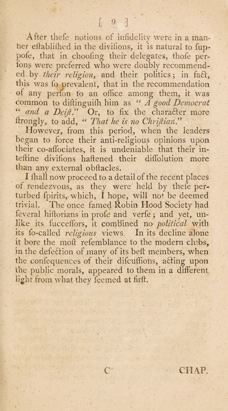 After thefe notions of infidelity were in a man¬ ner eflablilhed in the divifions, it is natural to fup- pofe, that in choofing their delegates, thofe per- ions were preferred who were doubly recommend¬ ed by their religion, and their politics; in fade, this was fo prevalent, that in the recommendation of any perfon to an office among them, it was common to dilfinguilh him as A good Democrat “ and a DeiftT Or, to fix the character more ftrongly, to add, cc That he is no ChrijiianT However, from this period, when the leaders began to force their anti-religious opinions upon their co-afifociates, it is undeniable that their in- teftine divifions haliened their diffolution more than any external obftacles. I fhall now proceed to a detail of the recent places of rendezvous, as they were held by thefe per¬ turbed fpirits,- which, I hope, will not be deemed trivial. The once famed Robin Hood Society had feveral hillorians in profe and verfe; and yet, un¬ like its fucceffors, it combined no political with its fo-called religious views. In its decline alone it bore the moll refemblance to the modern clubs, in the defection of many of its bell members, when the confequences of their difcuffions, adling upon the public morals, appeared to them in a different, light from what they feemed at firft.