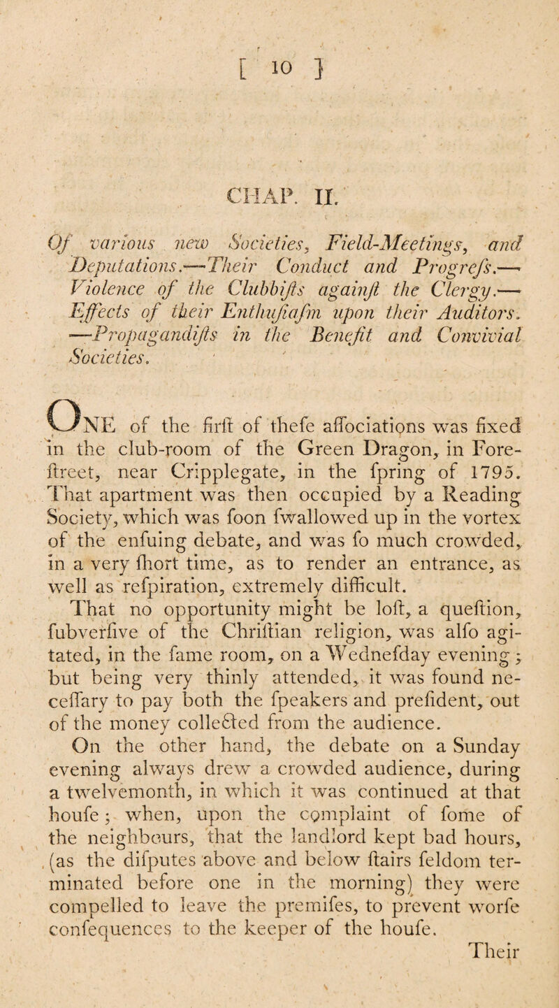 CHAP. II. Of various new Societies, Field-Meetings, and Deputations—Their Conduct and Prog refs.—■ Violence of the Clubbijls againjl the Clergy.— Effects of their Enthujiafm upon their Auditors. —Propagandijis in the Benefit and Convivial Societies. * » . OnE of the firft of thefe afibciations was fixed in the club-room of the Green Dragon, in Fore- ftreet, near Cripplegate, in the fpring of 1795. That apartment was then occupied by a Reading Society, which was foon fwallowed up in the vortex of the enfuing debate, and was fo much crowded, in a very fhort time, as to render an entrance, as well as refpiration, extremely difficult. That no opportunity might be loft, a queftion, fubverfive of the Chriftian religion, was alfo agi¬ tated, in the fame room, on a Wednefday evening; but being very thinly attended, it was found ne- cefiary to pay both the fpeakers and prefident, out of the money collected from the audience. On the other hand, the debate on a Sunday evening always drew a crowded audience, during a twelvemonth, in which it was continued at that houfe; when, upon the complaint of fome of the neighbours, that the landlord kept bad hours, (as the difputes above and below flairs feldom ter¬ minated before one in the morning) they wrere compelled to leave the premifes, to prevent worfe confequences to the keeper of the houfe. Their