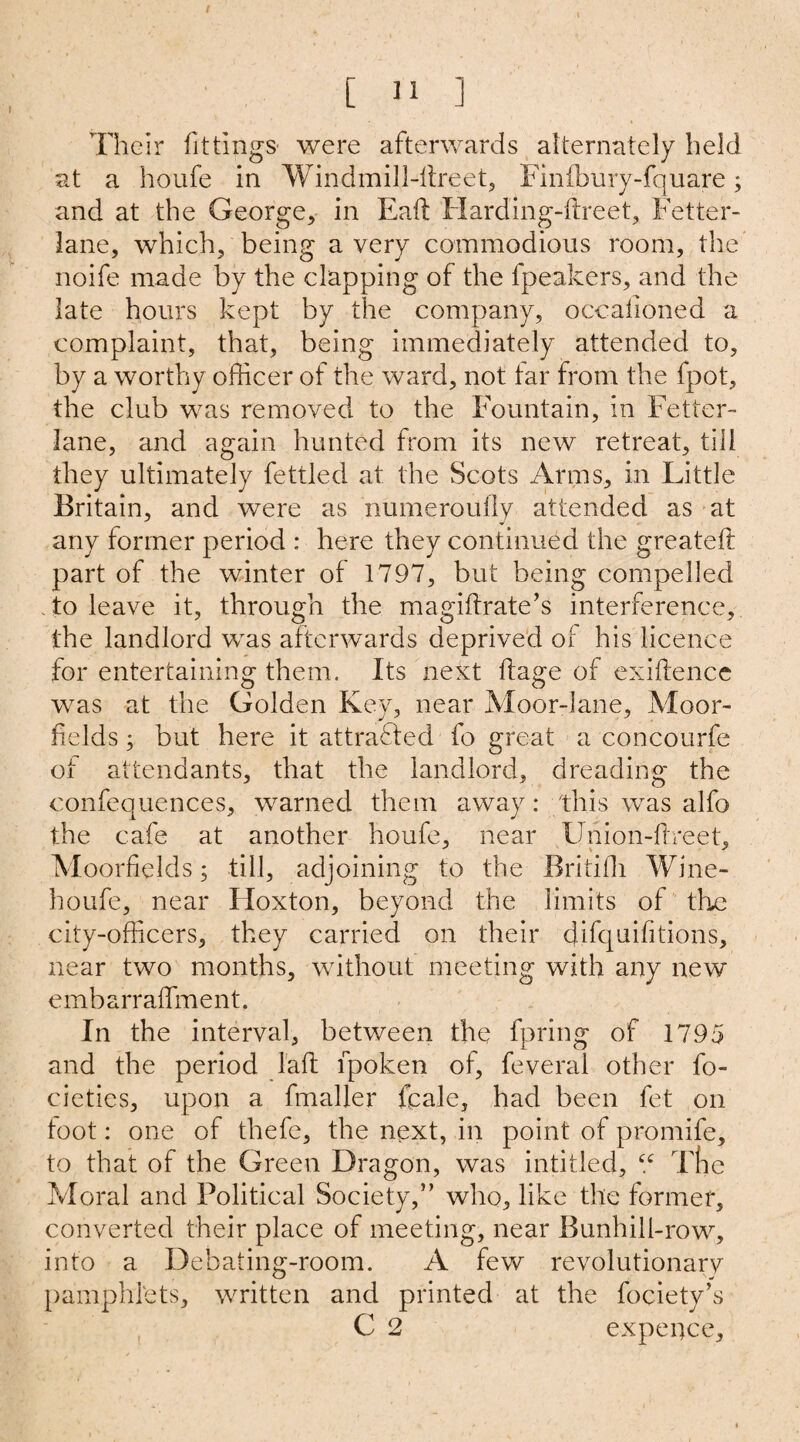 [ 11 ] Their fittings were afterwards alternately held at a houfe in Windmill-ltreet, Finibury-fquare; and at the George, in Eaft Hardingdlreet, Fetter- lane, which, being a very commodious room, the noife made by the clapping of the fpeakers, and the late hours kept by the company, occalioned a complaint, that, being immediately attended to, by a worthy officer of the ward, not tar from the fpot, the club was removed to the Fountain, in Fetter- lane, and again hunted from its new retreat, till they ultimately fettled at the Scots Arms, in Little Britain, and were as numeroully attended as at any former period : here they continued the greateft part of the winter of 1797, but being compelled . to leave it, through the magiftrate’s interference, the landlord was afterwards deprived of his licence for entertaining them. Its next ftage of exigence was at the Golden Key, near Moor-lane, Moor- fields ; but here it attracted fo great a concourfe ot attendants, that the landlord, dreading the confequences, warned them away: this was alfo the cafe at another houfe, near Union-Free t, Moorfields; till, adjoining to the Britiffi Wine- houfe, near Hoxton, beyond the limits of the city-officers, they carried on their difquifitions, near two months, without meeting with any new embarraffment. In the interval, between the fpring of 1795 and the period l'aft fpoken of, feveral other fo- cieties, upon a fmaljer fcale, had been fet on toot: one of thefe, the next, in point of promife, to that of the Green Dragon, was inti tied, “ Tne Moral and Political Society,” who, like the former, converted their place of meeting, near Bunhill-row, into a Debating-room. A few revolutionary pamphlets, written and printed at the fociety’s C 2 expence.