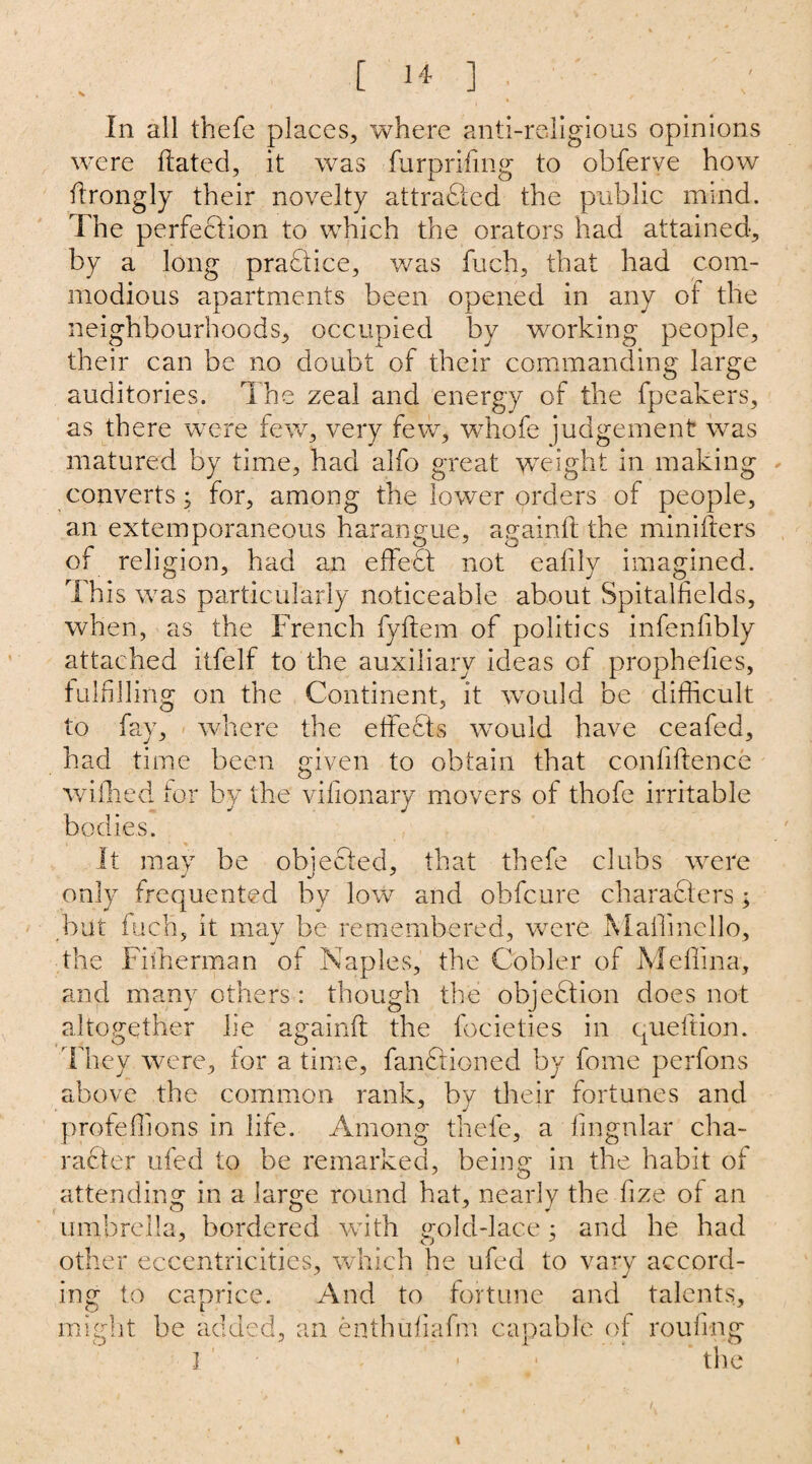 In all thefe places, where anti-religious opinions were dated, it was furprifmg to obferve how ftrongly their novelty attracted the public mind. The perfection to which the orators had attained, by a long practice, was fuch, that had com¬ modious apartments been opened in any of the neighbourhoods, occupied by working people, their can be no doubt of their commanding large auditories. The zeal and energy of the fpeakers, as there were few, very few, whofe judgement was matured by time, had alfo great weight in making converts; for, among the lower orders of people, an extemporaneous harangue, againft the minifters of religion, had an effeft not eafily imagined. This was particularly noticeable about Spitalfields, when, as the French fyftem of politics infenfibly attached itfelf to the auxiliary ideas of prophelies, fulfilling on the Continent, it would be difficult to fay, where the effects would have ceafed, had time been given to obtain that confidence wiffied for by the vifionary movers of thofe irritable bodies. It may be obieeted, that thefe clubs were only frequented by low and obfcure characters; but fuch, it may be remembered, were Maffincllo, the Fiiherman of Naples, the Cobler of Medina, and many others: though the objection does not altogether lie againft the focieties in queftion. They were, for a time, functioned by fome perfons above the common rank, by their fortunes and profeffions in life. Among thefe, a lingular cha¬ racter ufed to be remarked, being in the habit of attending in a large round hat, nearly the fize of an umbrella, bordered with gold-lace; and he had other eccentricities, which he ufed to vary accord¬ ing to caprice. And to fortune and talents, might be added, an enthufiafm capable of rouftng I • the
