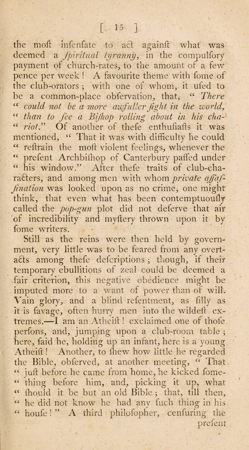 the moll infenfate to aft againft what was deemed a fpiritual tyranny, in the compulfory payment of church-rates, to the amount of a few pence per week ! A favourite theme with fome of the club-orators ; with one of whom,, it ufed to be a common-place obfervation, that, “ There cc could, not be a more awjidler fight in the world, <e than to fee a Bijhop rolling about in his cha- “ riot.” Of another of thefe enthufialls it was mentioned, “ That it was with difficulty he could cc reftrain the moft violent feelings, whenever the <c prefent Archbifhop of Canterbury palled under cc his window.’’ After thefe traits of club-cha- rafters, and among men with whom private ajfaf Jination was looked upon as no crime, one might think, that even what has been contemptuoully called the pop-gun plot did not deferve that air of incredibility and myllery thrown upon it by fome writers. Still as the reins were then held by govern¬ ment, very little was to be feared from any overt- aft s among thefe deferiptions ; though, if their temporary ebullitions of zeal could be deemed a fair criterion, this negative obedience might be imputed more to a want of power than ol wilL Vain glory, and a blind refentment, as filly as it is favage, often hurry men into the wildell ex¬ tremes.—I am an Atheift! exclaimed one of thole perfons, and, jumping upon a club-room table ; here, faid he, holding up an infant, here is a young Atheift ! Another, to drew how little,he regarded the Bible, obferved, at another meeting, ct That juft before he came from home, he kicked fome- “ thing before him, and, picking it up, what “ fho.uld it be but an old Bible ; that, till then, “ he did not know he had any fuch thing in his <c houfe! ” A third philofopher, cenfuring the prefent