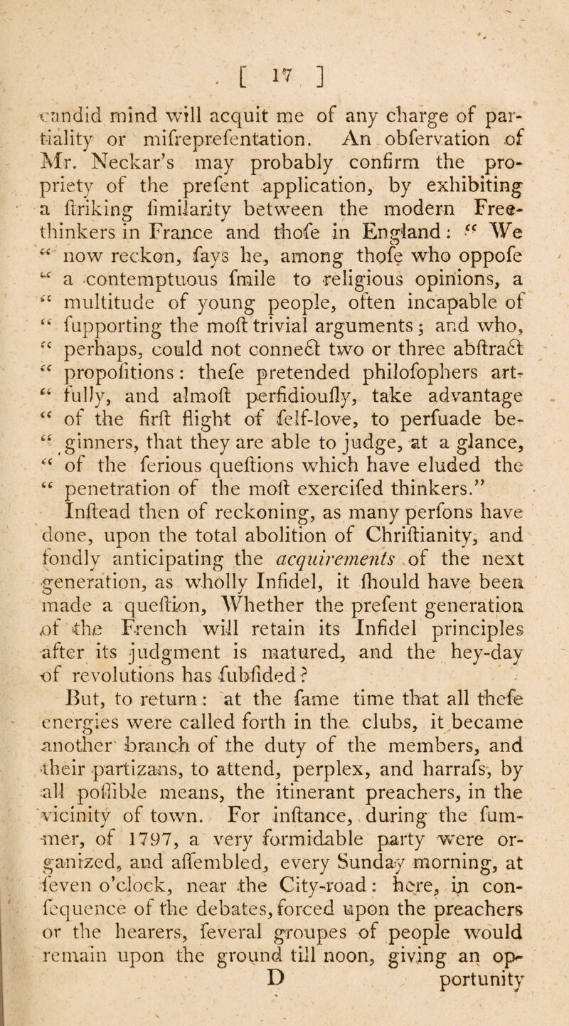 . [ 1*0 ] •■candid mind will acquit me of any charge of par¬ tiality or mifreprefentation. An obfervation of Mr. Neckar’s may probably confirm the pro¬ priety of the prefent application, by exhibiting a finking limilarity between the modern Free¬ thinkers in France and thofe in England: cc We “ now reckon, fays he, among thofe who oppofe u a contemptuous fmile to religious opinions, a multitude of young people, often incapable of “ fupporting the mod trivial arguments; and who, fc perhaps, could not connect two or three abflradl “ propofitions: thefe pretended philofophers art- “ fully, and almofl perfidioufly, take advantage “ of the firft flight of felf-love, to perfuade be- £‘ ginners, that they are able to judge, at a glance, ££ of the ferious queflions which have eluded the ££ penetration of the moll exercifed thinkers/’ Inflead then of reckoning, as many perfons have done, upon the total abolition of Chriftianity, and fondly anticipating the acquirements of the next generation, as wholly Infidel, it fhould have been made a queftion. Whether the prefent generation of the French will retain its Infidel principles after its judgment is matured, and the hey-day of revolutions has fubfided ? But, to return: at the fame time that all thefe energies were called forth in the clubs, it became another' branch of the duty of the members, and their partisans, to attend, perplex, and harrafs, by all poflible means, the itinerant preachers, in the vicinity of town. For inftance, during the fum- ■mer, of 1797, a very formidable party were or¬ ganized, and aflembled, every Sunday morning, at feven o’clock, near the City-road: here, in con- fequence of the debates, forced upon the preachers or the hearers, feveral groupes of people would remain upon the ground till noon, giving an op- D portunity