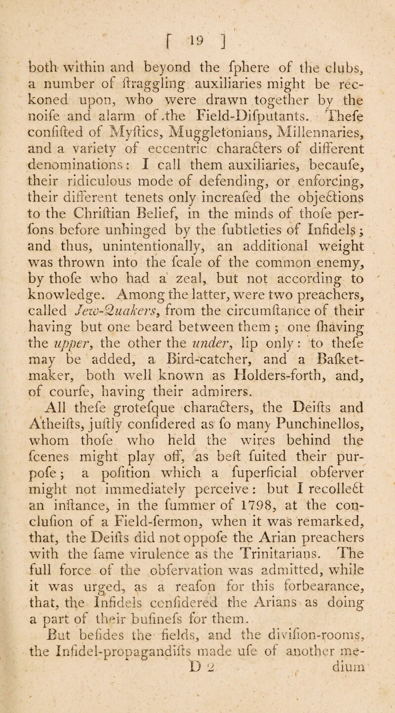 r ‘9 ] both within and beyond the fphere of the clubs, a number of draggling auxiliaries might be rec¬ koned upon, who were drawn together by the noife and alarm of .the Field-Difputants. Thefe confided of My dies, Muggletbnians, Millennaries, and a variety of eccentric charadlers of different denominations: I call them auxiliaries, becaufe, their ridiculous mode of defending, or enforcing, their different tenets only increafed the objeffions to the Chridian Belief, in the minds of thofe per- fons before unhinged by the fubtleties of Infidel^; and thus, unintentionally, an additional weight was thrown into the fcale of the common enemy, by thofe who had a zeal, but not according to knowledge. Among the latter, were two preachers, called Jetv-Qucikers, from the circumdarice of their having but one beard between them ; one having the upper, the other the under, lip only: to thefe may be added, a Bird-catcher, and a Bafket- maker, both well known as Holders-forth, and, of courfe, having their admirers. All thefe grotefque characters, the Deids and A'theids* judly conddered as fo many Punchinellos, whom thofe who held the wires behind the feenes might play off, as bed fuited their pur- pofe; a podtion which a fuperficial obferver might not immediately perceive : but I recolleft an indance, in the dimmer of 1798, at the con- clufion of a Field-fermon, when it was remarked, that, the Deids did not oppofe the Arian preachers with the fame virulence as the Trinitarians. The full force of the obfervation was admitted, while it was urged, as a reafon for this forbearance, that, the Infidels conddered the Arians as doing a part of their budnefs for them. But beddes the deids, and the divifion-rooms, the Inddehpropagandids made ufe of another me-