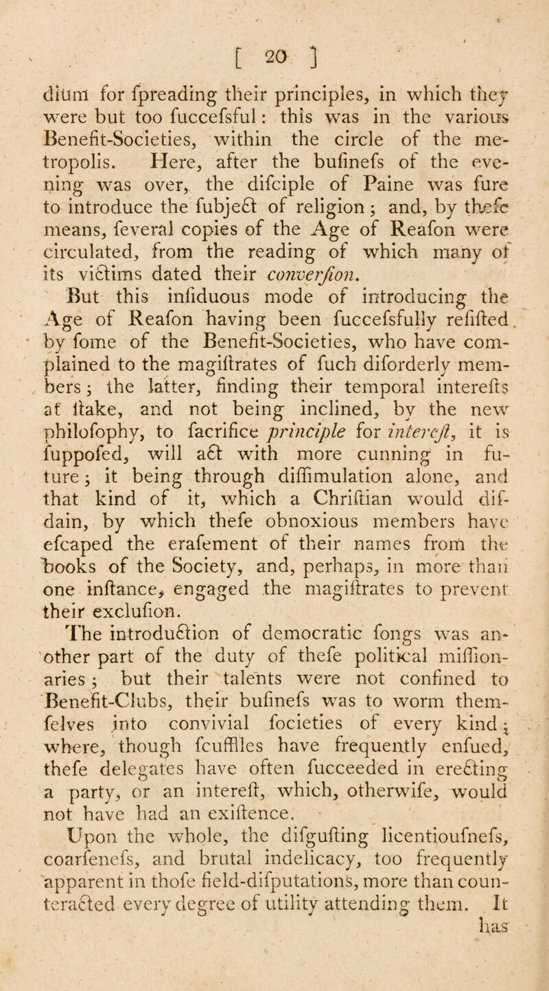 dilmi for fpreading their principles, in which they were but too fuccefsful: this was in the various Benefit-Societies, within the circle of the me¬ tropolis. Here, after the bufinefs of the eve¬ ning was over, the difciple of Paine was fare to introduce the fubjeCt of religion ; and, by the fie means, feveral copies of the Age of Reafon were circulated, from the reading of which many ot its victims dated their converjion. But this infiduous mode of introducing the Age of Reafon having been fuccefsfully relifted by fome of the Benefit-Societies, who have com¬ plained to the magiftrates of fuch diforderly mem¬ bers ; the latter, finding their temporal interefts at ftake, and not being inclined, by the new philofophy, to facrifice principle for interejt, it is fuppofed, will aft with more cunning in fu¬ ture ; it being through diffimulation alone, and that kind of it, which a Chriftian would dif- dain, by which thefe obnoxious members have efcaped the erafement of their names from the books of the Society, and, perhaps, in more than one inftance* engaged the magiftrates to prevent their exclufion. The introduction of democratic fongs was an- 'other part of the duty of thefe political miffion- aries ; but their talents were not confined to Benefit-Clubs, their bufinefs was to worm them- felves into convivial focieties of every kind ^ where, though fcufflles have frequently enfued, thefe delegates have often fucceeded in ereCting a party, or an intereft, which, otherwife, would not have had an exiftence. Upon the whole, the difgufting licentioufnefs, coarfenefs, and brutal indelicacy, too frequently apparent in thofe field-difputations, more than coun¬ teracted every degree of utility attending them. It has