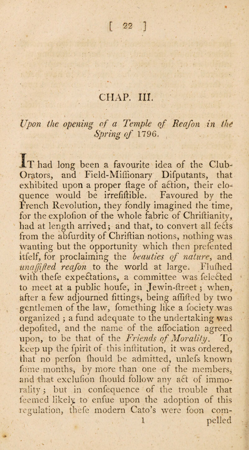 CHAP. III. Upon the opening of a Temple of Reafon in the Spring of 1796. It had long been a favourite idea of the Club- Orators, and Field-Miffionary Difputants, that exhibited upon a proper ftage of aCtion, their elo¬ quence would be irrefiftible. Favoured by the French Revolution, they fondly imagined the time, for the explofion of the whole fabric of Chriftianity, had at length arrived; and that, to convert all feCts from the abfurdity of Chriftian notions, nothing was wanting but the opportunity which then prefented itfelf, for proclaiming the beauties of nature, and unaffifted reafon to the world at large. Fluffied tvith thefe expectations, a committee was felected to meet at a public houfe, in Jewin-ftreet $ when, after a few adjourned fittings, being affifted by two gentlemen of the law, fomething like a fociety was organized ; a fund adequate to the undertaking was depolited, and the name of the affociation agreed upon, to be that of the Friends of Morality. To keep up the fpirit of this inftitution, it was ordered, that no perfon ffiould be admitted, unlefs knowm feme months, by more than one of the members, and that exclufion ffiould follow any aCt of immo¬ rality ; but in confequence or the trouble that feemed likely to enfue upon the adoption of this regulation, thefe modern Cato’s were foon com- 1 pelied
