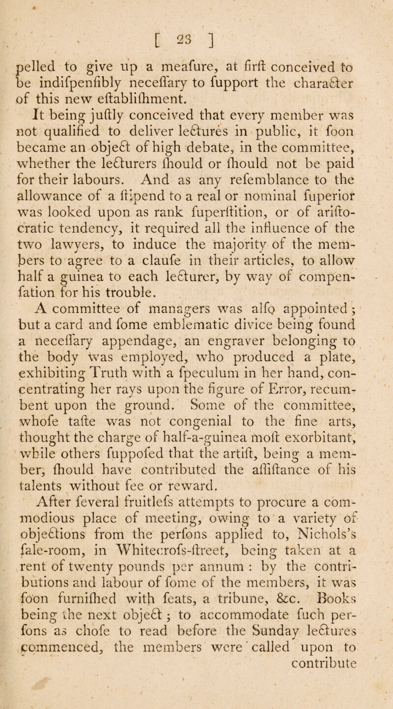 / 4 pelled to give up a meafure, at firft conceived to be indifpenfibly neceffary to fupport the character of this new eftablifhment. It being juftly conceived that every member was not qualified to deliver leCtures in public, it foon became an objeCt of high debate, in the committee, whether the lecturers fhould or fhould not be paid for their labours. And as any refemblance to the allowance of a ftipend to a real or nominal fuperior was looked upon as rank fuperftition, or of arifto- cratic tendency, it required all the influence of the two lawyers, to induce the majority of the mem¬ bers to agree to a claufe in their articles, to allow half a guinea to each lecturer, by way of compen- fation for his trouble. A committee of managers was alfq> appointed ; but a card and fome emblematic divice being found a neceffary appendage, an engraver belonging to the body was employed, who produced a plate, exhibiting Truth with a fpeculum in her hand, con¬ centrating her rays upon the figure of Error, recum¬ bent upon the ground. Some of the committee, whofe take was not congenial to the fine arts, thought the charge of half-a-guinea moll exorbitant, while others fuppofed that the artift, being a mem¬ ber, fhould have contributed the afliflance of his talents without fee or reward. After feverai fruitlefs attempts to procure a com¬ modious place of meeting, owing to a variety of objections from the perfons applied to, Nichols’s fale-room, in Whitecrofs-ftreet, being taken at a rent of twenty pounds per annum : by the contri¬ butions and labour of fome of the members, it was foon furnifhed with feats, a tribune, &c. Books being the next objeCt; to accommodate fuch per¬ fons as chofe to read before the Sunday lectures commenced, the members were' called upon to contribute
