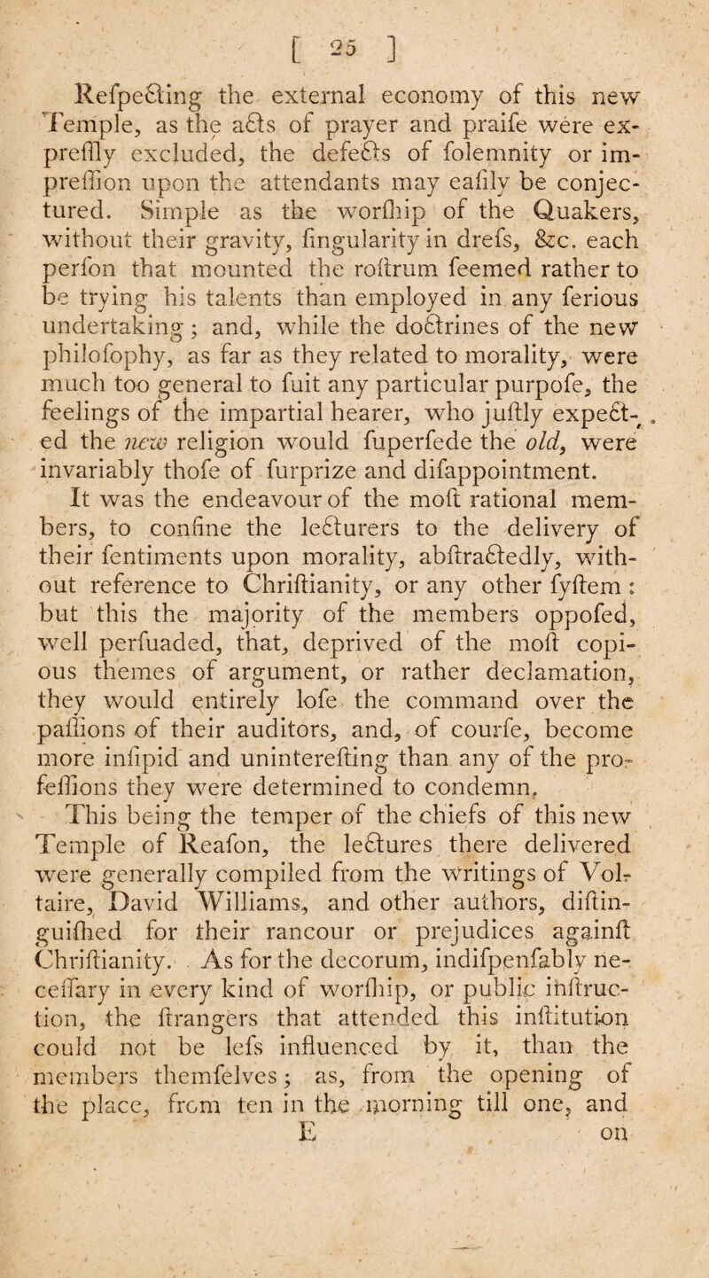 Refpefting the external economy of this new Temple, as the aCts of prayer and praife were ex- preflly excluded, the defefts of folemnity or im- preffion upon the attendants may eaiily be conjec¬ tured. Simple as the worfliip of the Quakers, without their gravity, Angularity in drefs, &c. each perfon that mounted the roftrum feemed rather to be trying his talents than employed in any ferious undertaking; and, while the doctrines of the new philofophy, as far as they related to morality, were much too general to fuit any particular purpofe, the feelings of the impartial hearer, who juftly expect¬ ed the new religion would fuperfede the old, were invariably thofe of furprize and difappointment. It was the endeavour of the molt rational mem¬ bers, to confine the leCturers to the delivery of their fentiments upon morality, abftraCtedly, with¬ out reference to Chriftianity, or any other fyftem : but this the majority of the members oppofed, well perfuaded, that, deprived of the moll copi¬ ous themes of argument, or rather declamation, they would entirely lofe the command over the paflions of their auditors, and, of courfe, become more infipid and uninterefting than any of the pro- feffions they were determined to condemn. This being the temper of the chiefs of this new Temple of Reafon, the leCtures there delivered were generally compiled from the writings of Voir taire, David Williams, and other authors, diftin- guifhed for their rancour or prejudices againft Chriftianity. As for the decorum, indifpenfably ne- ceftary in every kind of worfliip, or public ihftruc- tion, the ftrangers that attended this inftitution could not be lefs influenced by it, than the members themfelves; as, from the opening of the place, from ten in the morning till one, and E on