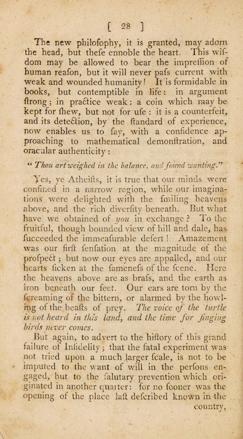 The new philofophy, it is granted, may adorn the head, but thefe ennoble the heart. This wif- dom may be allowed to bear the impreffion of human reafon, but it will never pafs current with weak and wounded humanity! It is formidable in books, but contemptible in life: in argument ftrong; in pradtice weak: a coin which may be kept for fhew, but not for ufe : it is a counterfeit, and its detection, by the flandard of experience, now enables us to fay, with a confidence ap¬ proaching to mathematical demonilration, and oracular authenticity: “ Thou art weighed in the balance, and found wanting d' Yes, ye Atheifis, it is true that our minds were confined in a narrow region, while our imagina¬ tions were delighted with the finding heavens above, and the rich diverfity beneath. But what have we obtained of you in exchange ? To the fruitful, though bounded view of hill and dale, has fucceeded the immeafurable defert ! Amazement was our firft fenfation at the magnitude ot the profpedt; but now our eyes are appalled, and our hearts ficken at the famenefs of the fcene. Here the heavens above are as brafs, and the earth as iron beneath our feet. Our ears are torn by the fcreaming of the bittern, or alarmed by the howl¬ ing of the beafts of prey. The eoice of the turtle is not heard in this land, and the time for Jinging birds never comes. But again, to advert to the lhftory of this grand fail ure ot Infidelity; that the fatal experiment was not tried upon a much larger fcale, is not to be imputed to the want of will in the perfons en¬ gaged, but to the falutary prevention which ori¬ ginated in another quarter: for no fooner was the opening ot the place latl defcribed known in the . , countrv,