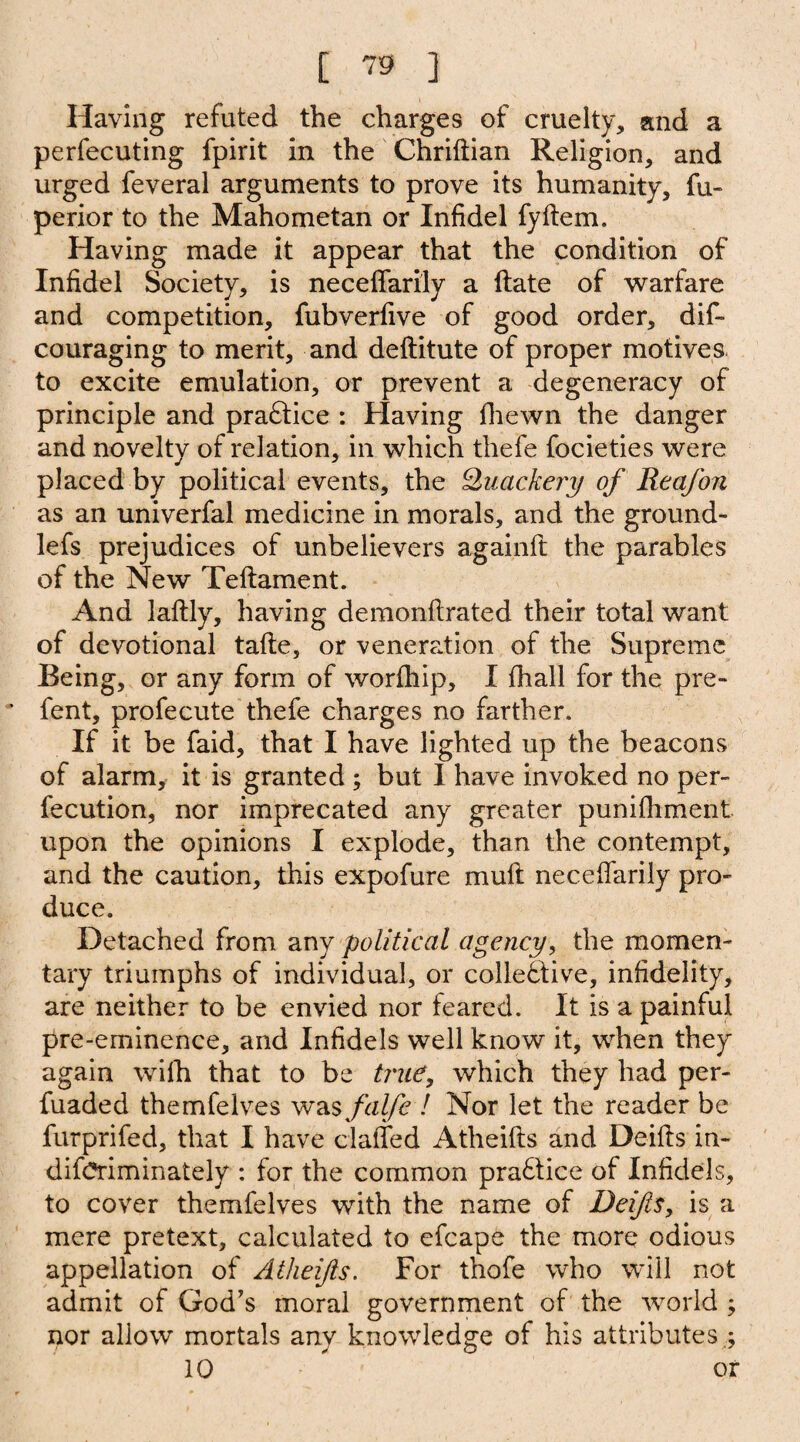 Having refuted the charges of cruelty, and a perfecuting fpirit in the Chriftian Religion, and urged feveral arguments to prove its humanity, fu- perior to the Mahometan or Infidel fyftem. Having made it appear that the condition of Infidel Society, is neceffarily a ftate of warfare and competition, fubverfive of good order, dis¬ couraging to merit, and deftitute of proper motives to excite emulation, or prevent a degeneracy of principle and praftice : Having fhewn the danger and novelty of relation, in which thefe focieties were placed by political events, the Quackery of Reafon as an univerfal medicine in morals, and the ground- lefs prejudices of unbelievers againft the parables of the New Teftament. And laftly, having demonftrated their total want of devotional tafte, or veneration of the Supreme Being, or any form of worfhip, I fhall for the pre- fent, profecute thefe charges no farther. If it be faid, that I have lighted up the beacons of alarm, it is granted ; but I have invoked no per¬ fection, nor imprecated any greater punifhment upon the opinions I explode, than the contempt, and the caution, this expofure muft neceffarily pro¬ duce. Detached from any political agency, the momen¬ tary triumphs of individual, or collective, infidelity, are neither to be envied nor feared. It is a painful pre-eminence, and Infidels well know it, when they again wilh that to be true, which they had per- fuaded themfeives was falfe l Nor let the reader be furprifed, that I have claffed Atheifts and Deifts in¬ discriminately : for the common pra£tice of Infidels, to cover themfeives with the name of Deifts, is a mere pretext, calculated to efcape the more odious appellation of Atheifts. For thofe who will not admit of God's moral government of the world ; nor allow mortals any knowledge of his attributes .;