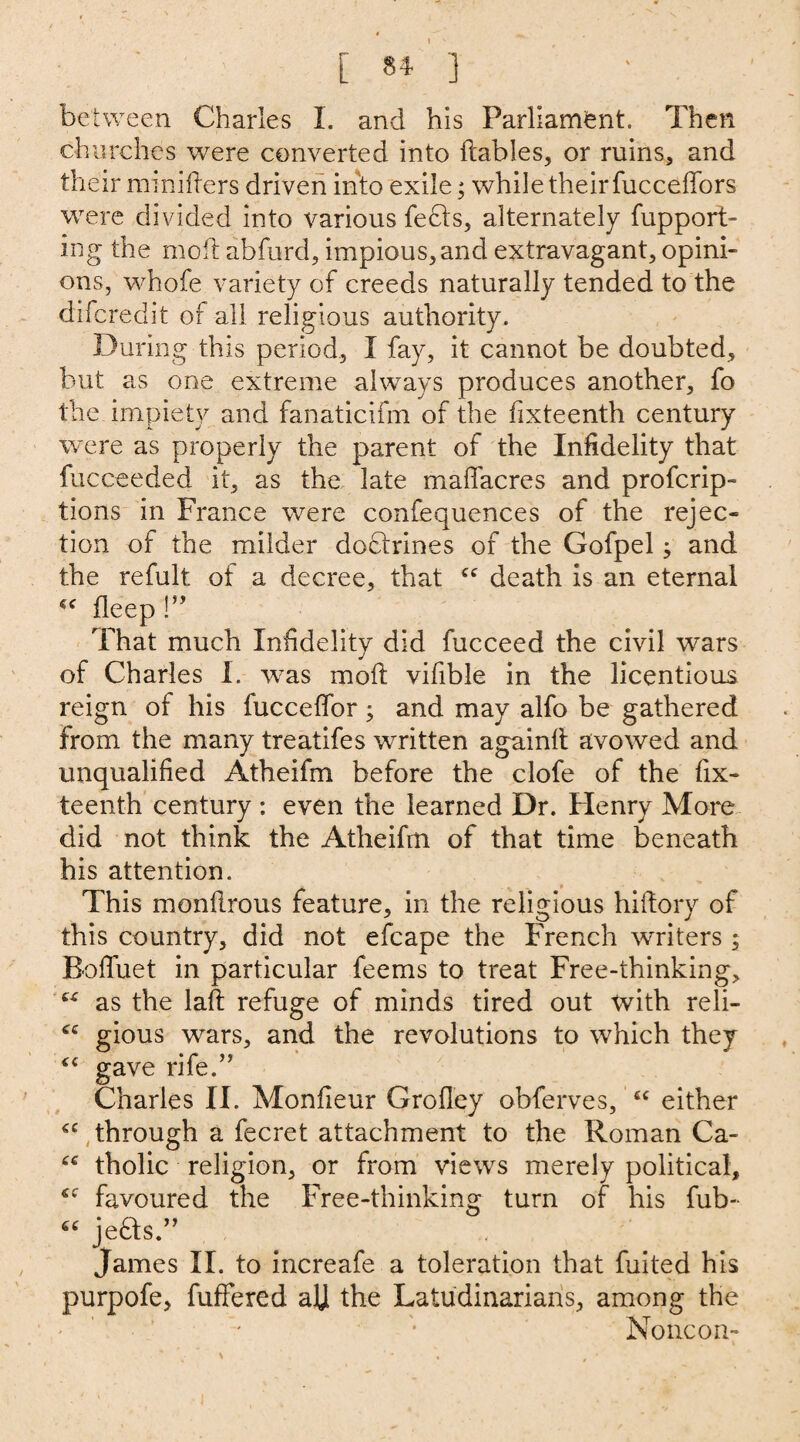 between Charles I. and his Parliament. Then churches were converted into ftables, or ruins, and their mmifters driven into exile; while their fucceffors were divided into various feels, alternately fupport- ing the moil abfurd, impious, and extravagant, opini¬ ons, whofe variety of creeds naturally tended to the difc-redit of all religious authority. During this period, I fay, it cannot be doubted, but as one extreme always produces another, fo the impiety and fanaticifm of the fixteenth century were as properly the parent of the Infidelity that fucneeded it, as the late maffacres and profcrip- tions in France were confequences of the rejec¬ tion of the milder doftrines of the Gofpel; and the refult of a decree, that £C death is an eternal cc fleep !” That much Infidelity did fucceed the civil wars of Charles I. was moft vifible in the licentious reign of his fucceffor; and may alfo be gathered from the many treatifes written again!! avowed and unqualified Atheifm before the clofe of the fix¬ teenth century : even the learned Dr. Henry More did not think the Atheifm of that time beneath his attention. This monflrous feature, in the religious hiftory of this country, did not efcape the French writers ; Boffuet in particular feems to treat Free-thinking, £4r as the laft refuge of minds tired out Xvith reli- <£ gious wars, and the revolutions to which they £C gave rife.” Charles II. Monfieur Grofley obferves, 44 either 44 through a fecret attachment to the Roman Ca- 44 tholic religion, or from views merely political, 44 favoured the Free-thinking turn of his fub- 64 jedls.” James II. to increafe a toleration that fuited his purpofe, fufFered aU the Latudinarians, among the None on-