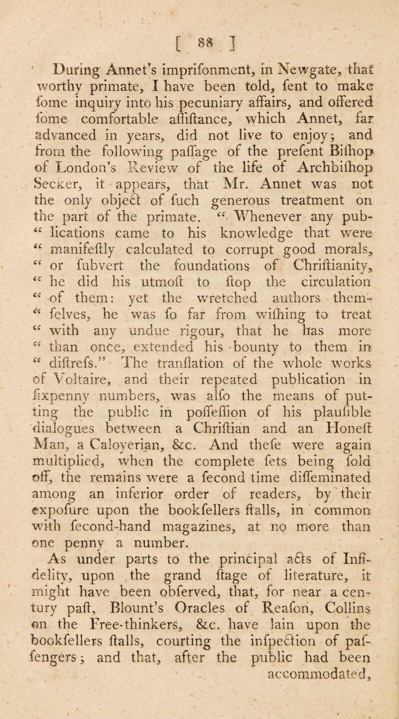 During Anneris imprifonment, in Newgate* that worthy primate, I have been told* font to make feme inquiry into his pecuniary affairs* and offered home comfortable affiftance* which Annet* faF advanced in years* did not live to enjoy; and from the following paffage of the prefent Bifhop of London’s Review of the life of Archbifhop Sec&er* it'appears* that Mr. Annet was not the only object of fuch generous treatment on the part of the primate. Whenever any pub- <c lications came to his knowledge that were sc manifeftly calculated to corrupt good morals* iC or fubvert the foundations of Chriftianity* he did his utmoft to flop the circulation £C of them: yet the wretched authors them- felves* he was fo far from wifhing to treat with any undue rigour, that he has more than once, extended his 'bounty to them in diflrefs.5’ The tranflation of the whole works of Voltaire* and their repeated publication in fixpenny numbers, was alfo the means of put¬ ting the public in poffeffion of his plaufible 'dialogues between a Chriflian and an Honeft Man, a Caloyerian* &c. And thefe were again multiplied, when the complete fets being fold off, the remains were a fecond time diffeminated among an inferior order of readers* by their expofure upon the bookfellers flails, in common with focond-hand magazines* at nq more than one penny a number. As under parts to the principal a£ls of Infi¬ delity, upon the grand flage of literature, it might have been obferved, that, for near a cen¬ tury paft, Blount’s Oracles of Reafon, Collins on the Free-thinkers, Sic. have lain upon the bookfellers flails, courting the infpeflion of paf- fengers; and that* after the public had been accommodated. /