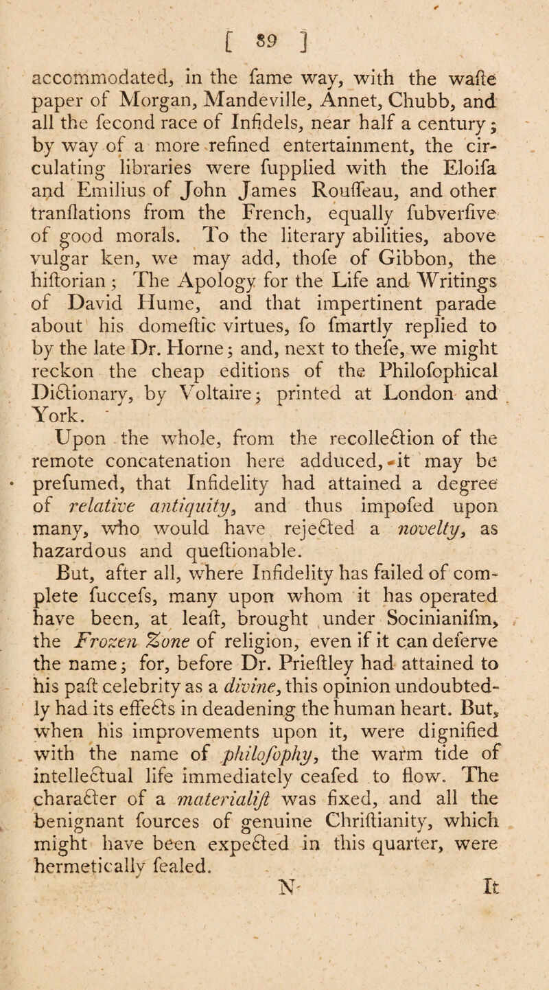 [ 59 ] accommodated^ in the fame way, with the wade paper of Morgan, Mandeville, Annet, Chubb, and all the fecond race of Infidels, near half a century; by way of a more refined entertainment, the cir¬ culating libraries were fupplied with the Eloifa and Emilius of John James Roufleau, and other tranflations from the French, equally fubverfive of good morals. To the literary abilities, above vulgar ken, we may add, thofe of Gibbon, the hiftorian; The Apology for the Life and Writings of David Hume, and that impertinent parade about his domeftic virtues, fo fmartly replied to by the late Dr. Horne; and, next to thefe, we might reckon the cheap editions of the Philofophical Dictionary, by Voltaire; printed at London and York. Upon the whole, from the recolleCtion of the remote concatenation here adduced,-it may be prefumed, that Infidelity had attained a degree of relative antiquity, and thus impofed upon many, who would have rejected a novelty, as hazardous and queilionable. But, after all, where Infidelity has failed of com¬ plete fuccefs, many upon whom it has operated have been, at leaft, brought under Socinianifm, the Frozen %one of religion, even if it can deferve the name; for, before Dr. Prieftley had attained to his paft celebrity as a divine, this opinion undoubted¬ ly had its effeCts in deadening the human heart. But* when his improvements upon it, were dignified with the name of philofophy, the warm tide of intellectual life immediately ceafed to flow. The character of a materialist was fixed, and all the benignant fources of genuine Chriftianity, which might have been expeCted in this quarter, were hermeticallv fealed. N' It