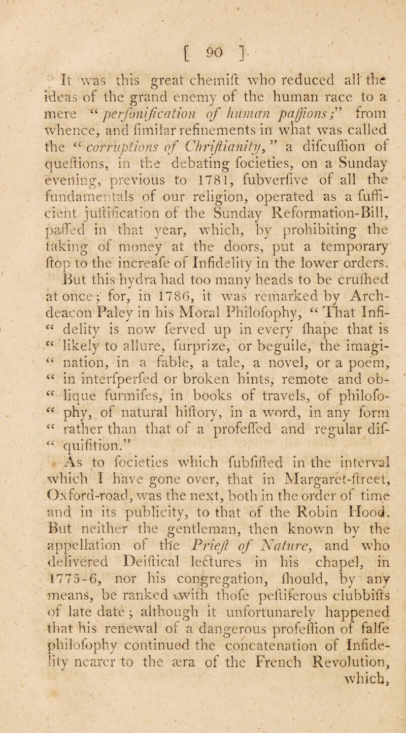 It was this great chemift who reduced all the ideas of the grand enemy of the human race to a mere “ per jollification of human pafjionsfrom whence, and fimilar refinements in what was called the “ corruptions of Chrijtianity, ” a difcuflion of queftions, in the debating focieties, on a Sunday everting, previous to 1781, fubverfive of all the fundamentals of our religion, operated as a fuffi- cient jullincation of the Sunday Reformation-Bill, paded in that year, which, by prohibiting the taking of money at the doors, put a temporary flop to the increafe of Infidelity in the lower orders. But this hydra had too many heads to be crufhed at once; for, in 1786, it was remarked by Arch¬ deacon Paley in his Moral Philofophy, “ That Infi- delity is now ferved up in every fhape that is likely to allure, furprize, or beguile, the imagi- ££ nation, in a fable, a tale, a novel, or a poem, ££ in interfperfed or broken hints, remote and ob- ££ lique furmifes, in books of travels, of philofo- ££ phy, of natural hiftory, in a word, in any form <£ rather than that of a profeffed and regular dif- ££ quifition.” As to focieties which fubfifted in the interval * which I have gone over, that in Margaret-flreet, Oxford-road, was the next, both in the order of time and in its publicity, to that of the Robin Hood. But neither the gentleman, then known by the appellation of tile Friejt of Nature, and who delivered Deiftical lectures in his chapel, in 1775-6, nor his congregation, fhould, by any means, be ranked cwith thofe pelfiferous clubbifts of late date ; although it unfortunarely happened that his renewal of a dangerous profeflion of falfe philofophy continued the concatenation of Infide¬ lity nearer to the eera of the French Revolution, which.