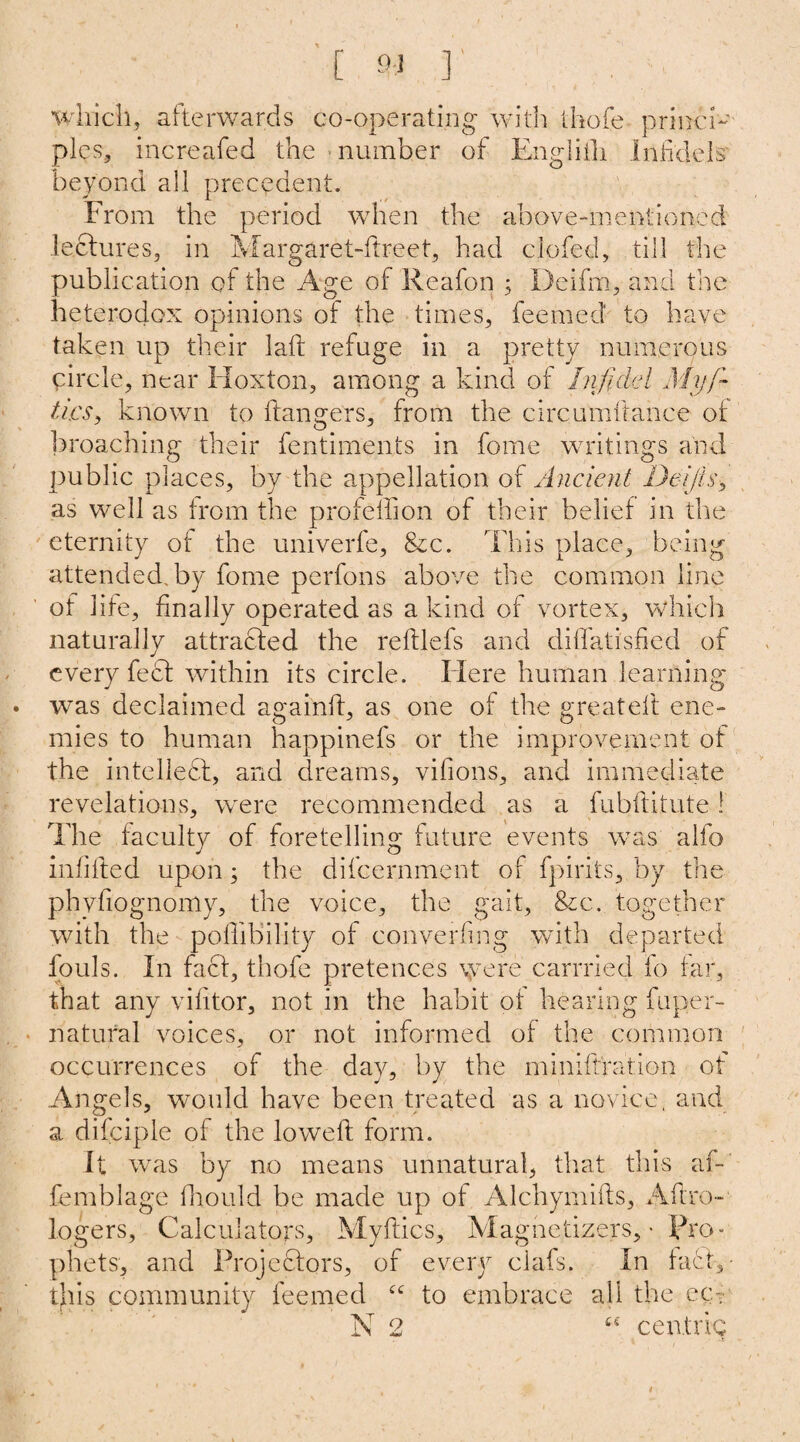 which, afterwards co-operating with thofe princi- pies, increafed the number of Englilli Infidels beyond all precedent. From the period when the above-mentioned lectures, in Margaret-ftreet, had clofed, till the publication of the Age of Reafon ; Deiftn, and the heterodox opinions of the times, feemed to have taken up their lafl refuge in a pretty numerous circle, near Hoxton, among a kind of Infidel Myfi~ tics, known to hangers, from the circumftahce of broaching their fentiments in fome writings and public places, by the appellation of Ancient Deijis, as well as from the profelfion of their belief in the eternity of the univerfe, &c. This place, being attended, by fome perfons above the common line of life, finally operated as a kind of vortex, which naturally attracted the reftlefs and diffatisfied of every feet within its circle. Here human learning was declaimed againft, as one of the greateft ene¬ mies to human happinefs or the improvement of the intellect;, and dreams, vifions, and immediate revelations, were recommended as a fubftitute! The faculty of foretelling future events was alfo infilled upon; the difeernment of fpirits, by the phvfiognomy, the voice, the gait, &c. together with the pofiibility of converting with departed fouls. In fact, thofe pretences were carrried fp far, that any vilitor, not in the habit of hearing fuper- natural voices, or not informed of the common occurrences of the day, by the miniftration of Angels, would have been treated as a novice, and a difciple of the lowed form. It was by no means unnatural, that this af- femblage fliould be made up of Alchymifls, Aftro- logers, Calculators, Myftics, Magnetizers, ■ Pro¬ phets, and Projeftqrs, of every ciafs. In fuel,- this community feemed “ to embrace all the ecu N 2 t£ centric