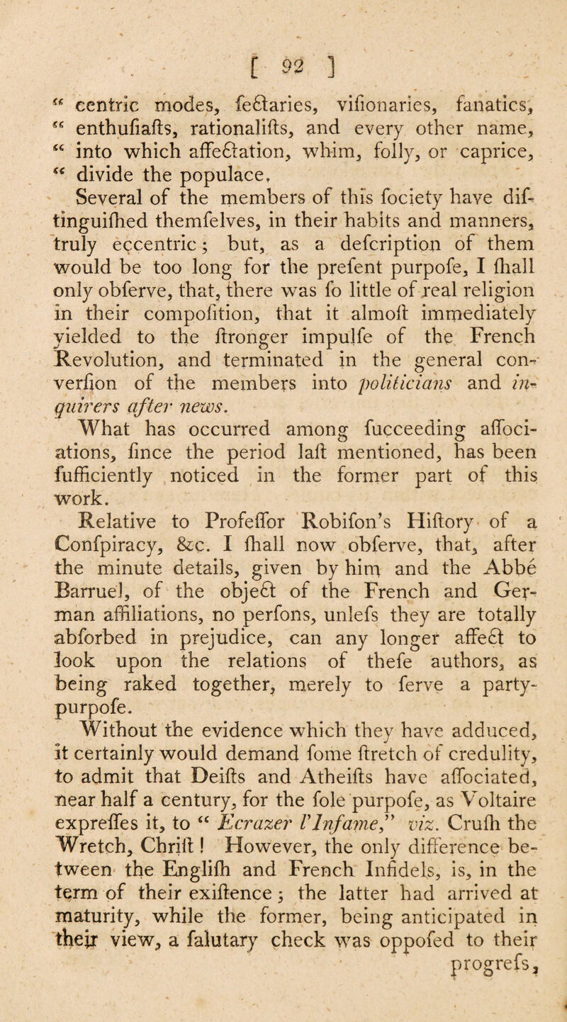 “ centric modes, fedtaries, vifionaries, fanatics, enthufiafts, rationales, and every other name, into which affedtation, whim, folly, or caprice, “ divide the populace. Several of the members of this fociety have dif- tinguifhed themfelves, in their habits and manners, truly eccentric; but, as a description of them would be too long for the prefent purpofe, I fhall only obferve, that, there was fo little of real religion in their competition, that it almoft immediately yielded to the ftronger impujfe of the French Revolution, and terminated in the general con- verfion of the members into politicians and in¬ quirers after news. What has occurred among fucceeding affoci- ations, fince the period lalt mentioned, has been fufficiently noticed in the former part of this work. Relative to Profeffor Robifon’s Hiftory of a Confpiracy, &c. I fhall now obferve, that, after the minute details, given by him and the Abbe BarrueJ, of the objedt of the French and Ger¬ man affiliations, no perfons, unlefs they are totally abforbed in prejudice, can any longer affedi to look upon the relations of thefe authors, as being raked together, merely to ferve a party- purpofe. Without the evidence which they have adduced, it certainly would demand fome ftretch of credulity, to admit that Deifts and Atheifts have affociated, near half a century, for the foie purpofe, as Voltaire expreffes it, to “ Ecrazer Vlnfamef viz. Cruffi the Wretch, Chrilt! However, the only difference be¬ tween the Engliffi and French Infidels, is, in the term of their exiftence ; the latter had arrived at maturity, while the former, being anticipated in their view, a falutary check was oppofed to their progrefs.