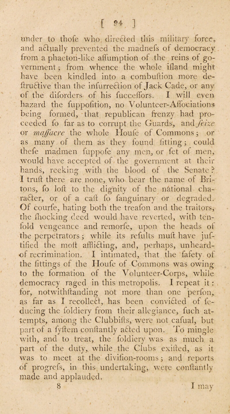 [ 54, ] ' ' under to thofe who directed this military force* and actually prevented the rnadnefs of democracy from a phaeton-like affumption of the reins of go¬ vernment , from whence the whole ifland might have been kindled into a combuftion more de- ftrudtive than the infurrection of Jack Cade, or any of the diforders of his fucceffors. I will even hazard the fuppofition, no Volunteer-Aflociations being formed, that republican frenzy had pro¬ ceeded fo far as to corrupt the Guards, and Jeize or mqflacre the whole Houfe of Commons; or as many of them as they found fitting; could thefe madmen fuppofe any men, or fet of men, would have accepted of the government at their hands, reeking with the blood of the Senate ? I trull there are none, who bear the name of Bri¬ tons, fo loft to the dignity of the national cha¬ racter, or of a call fo fanguinary or degraded. Of courfe, hating both the treafon and the traitors, the {hocking deed would have reverted, with ten¬ fold vengeance and remorfe, upon the heads of the perpetrators; while its refults muft have juf- tifted the molt affiidfing, and, perhaps, unheard- of recrimination. I intimated, that the fafety of the fittings of the Houfe of Commons was owing to the formation of the Volunteer-Corps, while democracy raged in this metropolis. I repeat it: , for, notwithftanding not more than one perfon, as far as I recoiled!, has been convidfed of fe- ducing the foldiery from their allegiance, fuch at¬ tempts, among the Clubbifts, were not cafual, but part of a fyftem conftantly adted upon. To mingle with, and to treat, the foldiery was as much a part of the duty, while the Clubs exifted, as it was to meet at the divilion-rooms 3 and reports of progrefs, in this undertaking, were conftantly made and applauded. 8 I may