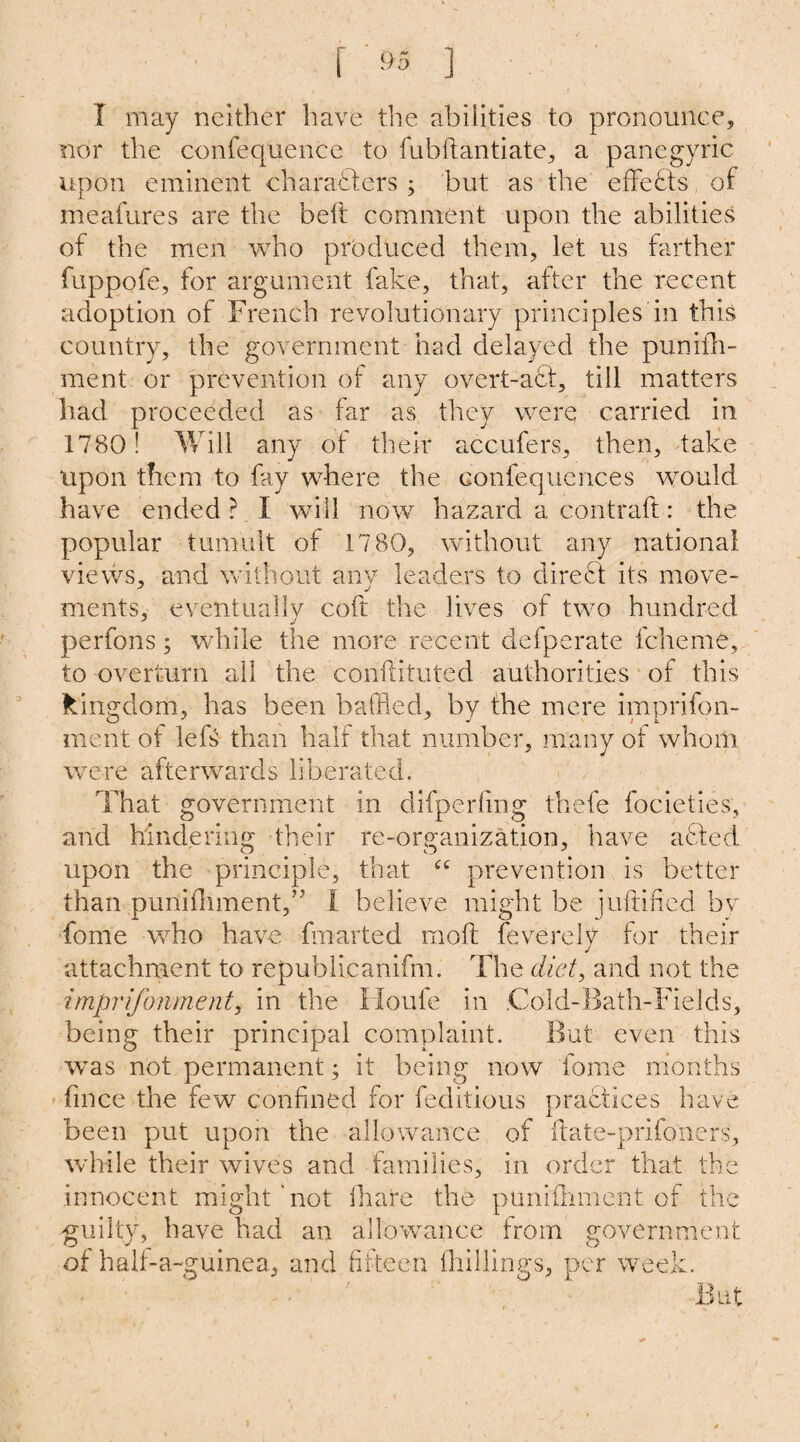 I may neither have the abilities to pronounce, nor the confequence to fubftantiate, a panegyric upon eminent characters ; but as the effects of meafures are the bell comment upon the abilities of the men who produced them, let us farther fuppofe, for argument fake, that, after the recent adoption of French revolutionary principles in this country, the government had delayed the pumfh- ment or prevention of any overt-a6f, till matters had proceeded as far as they were carried in 1780! Will any of their accufers, then, take upon them to fay where the confequcnces would have ended ? I will now hazard a contrail: the popular tumult of 17 80, without any national, views, and without anv leaders to direct its move- ments, eventually coft the lives of two hundred perfons; while the more recent defperate fcheme, to overturn all the conftituted authorities of this kingdom, has been baffled, by the mere imprifon- ment of left than half that number, many of whom were afterwards liberated. That government in difperfing thefe focielies, and hindering their re-organization, have acted upon the principle, that prevention is better than punifhment,” I believe might be juftified by fome who have fmarted mo.ft feverely for their attachment to republicanifm. The diet, and not the imprifonment, in the Houle in .Cold-Bath-Fields, being their principal complaint. But even this was not permanent; it being now fome months fmce the few confined for feditious practices have been put upon the allowance of flate-prifoners, while their wives and families, in order that the innocent might'not ihare the puniihment of the guilty, have had an allowance from government of half-a-guinea., and fifteen (hillings, per week. But