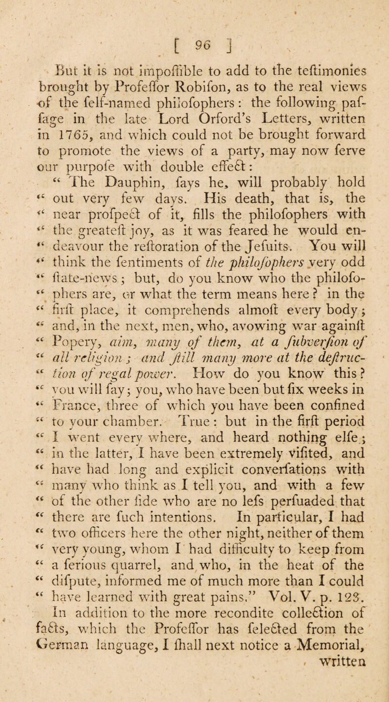 9 [ 96 J / * But it is not impoffible to add to the teftimonies brought by Frofeffor Robifon, as to the real views -of the felf-named philofophers : the following paf- fage in the late Lord Qrford’s Letters, written in 1765, and which could not be brought forward to promote the views of a party, may now ferve our purpofe with double effe£t: c< The Dauphin, fays he* will probably hold out very few days. His death, that is, the near profpect of it, fills the philofophers with the greateft joy, as it was feared he would en- deavour the reftoration of the Jefuits. You will ♦c think the fentiments of the philofophers very odd <c ftate-iiews; but, do you know who the philofo- <£ pliers are, or what the term means here ? in the £C firft place, it comprehends almoft every body; and, in the next, men, who, avowing war againft Popery, aim, many of them, at a fubverfion of <£ all religion ; and fill many more at the defiruc- *c turn of regal power. How do you know this ? <e you will fay; you, who have been but fix weeks in France, three of which you have been confined to your chamber. True : but in the firft period I went every where, and heard nothing elfe; “ in the latter, I have been extremely vifited, and <c have had long and explicit converfations with many who think as I tell you, and with a few <c of the other fide who are no lefs perfuaded that “ there are fuch intentions. In particular, I had “ two officers here the other night, neither of them %s very young, whom I had difficulty to keep from “ a ferious quarrel, and who, in the heat of the “ difpute, informed me of much more than I could <£ have learned with great pains.” Vol. V. p. 12S. In addition to the more recondite colledlion of fafits, which the Profeffor has feledted from the German language, I fhall next notice a Memorial, « wrritten