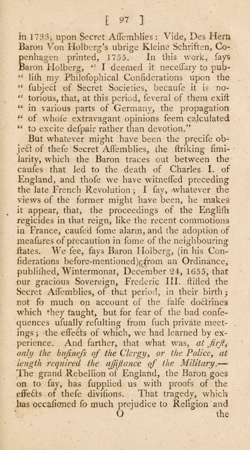 in 1733;, upon Secret Aflemblies: Vide, Des Herft Baron Von Holberg’s ubrige Kleine Schriften, Co¬ penhagen printed, 1755. In this work, fays Baron Holberg, I deemed it necelfary to pub- 6e lifh my PhiJofophical Conflderations upon the “ fubjedt of Secret Societies, becaufe it is 'no- Cf torious, that, at this period, feveral of them exift “ in various parts of Germany, the propagation (i of whole extravagant opinions feem calculated to excite defpair rather than devotion.” But whatever might have been the precife ob~ jedf of thefe Secret Aflemblies, the flriking fimi- larity, which the Baron traces out between the caufes that led to the death of Charles I. of England, and thofe we have witneffed preceding the late French Revolution; I fay, whatever the views of the former might have been, he makes it appear, that, the proceedings of the Eng.Iifh regicides in that reign, like the recent commotions in France, caufed fome alarm, and the adoption of meafures of precaution in fome of the neighbouring Hates. We fee, fays Baron Holberg, (in his Con¬ flderations before-mentioned)pfrom an Ordinance, publiflied, Wintermonar, December 24, 1655, that our gracious Sovereign, Frederic III. ftifled the Secret Aflemblies, of that period, in their birth ; not fo much on account of the falfe dodirines which they taught, but for fear of the bad confe- quences ufually refulting from fuch private meet¬ ings ; the efledfs of which, we had learned by ex¬ perience. And farther, that what was, at firfty only the hujinefs of the Clergy, or the Police, at length required the ajfiftance of the Military.—- The grand Rebellion of England, the Baron goes on to fay, has fupplied us with proofs of the effefts of thefe diviflons. That tragedy, which has occafioned fo much prejudice to Religion and O the