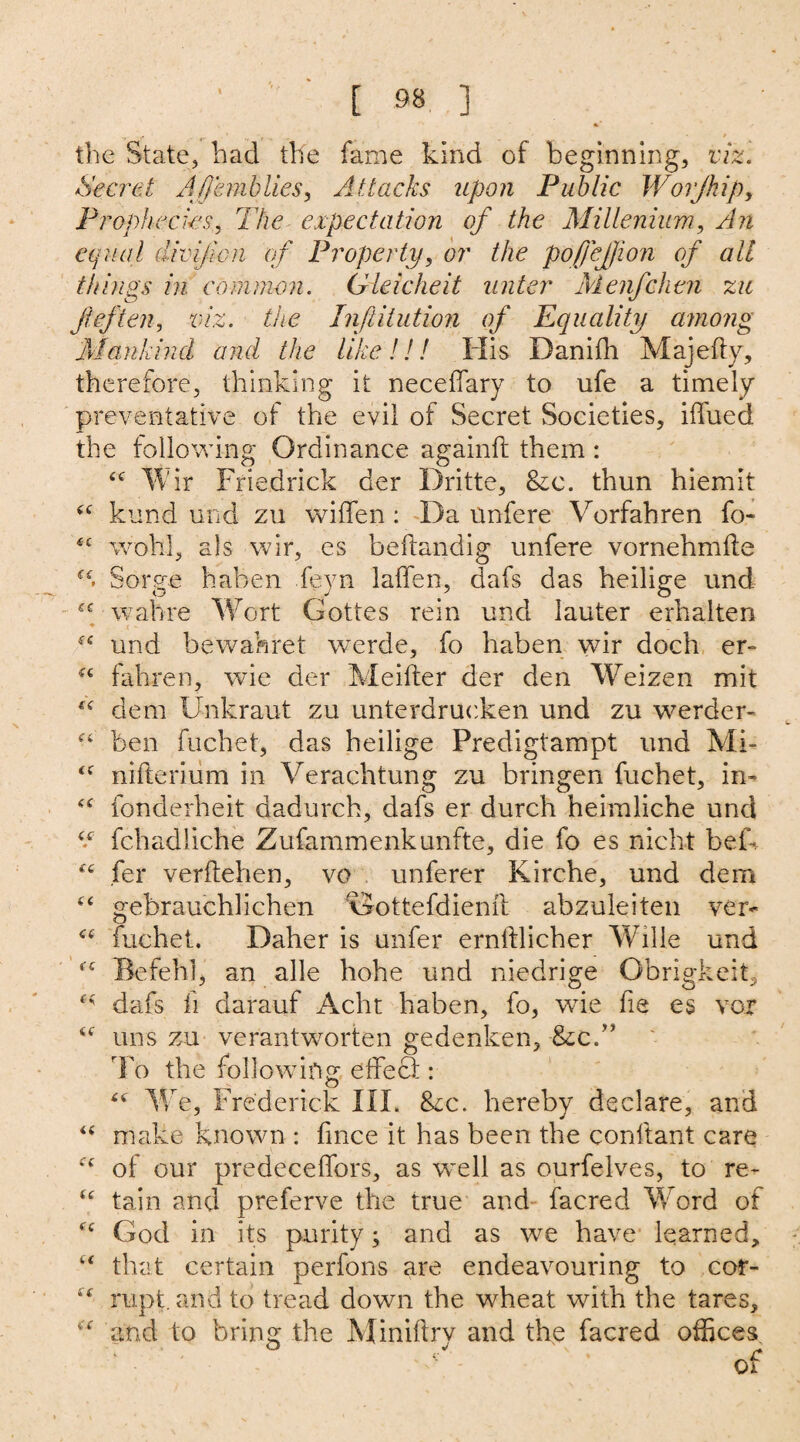 \ * s .. f . ' / the State, had the fame kind of beginning, viz. Secret Afjhnblies, Attacks upon Public Worjhip, Prophecies, The expectation of the Millenium, An equal divifion of Property, or the poffejjion of all things in common. Gleicheit unter Menfchen zit fief ten, viz. the Inftitution of Equality among Mankind and the like!!! His Danifh Majefty, therefore, thinking it neceffary to ufe a timely preventative of the evil of Secret Societies, iffued the following Ordinance againft them : “ Wir Friedrich der Dritte, &c. thun hiemit kund und zu widen : Da unfere Vorfahren fo- *c wohl, als wir, es beftandig unfere vornehmffe Sorge haben leyn laffen, dafs das heilige und wahre Wort Gottes rein und lauter erhalten “ und bewahret werde, fo haben wir doch er- fc fahren, wie der Meifter der den Weizen mit dem Unkraut zu unterdrucken und zu werde r- “ ben fuchet, das heilige Predigtampt und Mi- <f nifterium in Verachtung zu bringen fuchet, in* “ fonderheit dadurch, dafs er durch heimliche und V fchadliche Zufammenkunfte, die fo es nicht beik fer verflehen, vo unferer Kirche, und dem “ gebrauchlichen \5ottefdieml abzuleiten ver- <e fuchet. Daher is unfer ernftlicher Wille und <c Befehl, an alle hohe und niedrige Obrigkeit, dafs fi darauf Acht haben, fo, wie fie es vox uns zu verantworten gedenken, &cU To the following effect: We, Frederick III. 8zc. hereby declare, and “ make known : fmce it has been the conltant care of our predeceffors, as well as ourfelves, to re* “ tain and preferve the true and facred Word of cc God in its purity; and as we have learned, “ that certain perfons are endeavouring to cor- ru.pt. and to tread down the wheat with the tares, and to bring the Minillrv and the facred offices : ° y c or