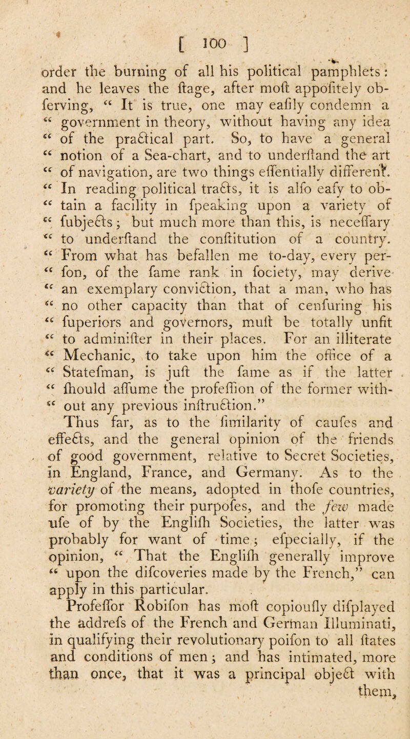 [ 100 ] - ' . . ‘ . •*. order tire burning of all his political pamphlets: and he leaves the ftage, after mod appofitely ob- ferving, <c It is true, one may ealily condemn a “ government in theory, without having any idea “ of the pradtical part. So, to have a general cc notion of a Sea-chart, and to underltand the art cc of navigation, are two things effentially different. “ In reading political tradts, it is alfo eafy to ob- “ tain a facility in fpeaking upon a variety of C£ fubjedts; but much more than this, is neceilary <c to underlland the conllitution of a country. cc From what has befallen me to-day, every per- “ fon, of the fame rank in fociety, may derive 6C an exemplary conviction, that a man, who has £C no other capacity than that of cenfuring his fuperiors and governors, mult be totally unfit to adminilter in their places. For an illiterate *c Mechanic, to take upon him the office of a Statefman, is juft the fame as if the latter <c fhould affume the profeffion of the former with- sc out any previous inftrudtion.” Thus far, as to the fimilarity of caufes and effedts, and the general opinion of the friends of good government, relative to Secret Societies, in England, France, and Germany. As to the variety of the means, adopted in thofe countries, for promoting their purpofes, and the few made life of by the Englilh Societies, the latter was probably for want of time; efpecially, if the opinion, <c That the Englifh generally improve £t upon the difcoveries made by the French,” can apply in this particular. Profeffor Robifon has molt copiouily difplayed the addrefs of the French and German Illuminati, in qualifying their revolutionary poifon to all ftates and conditions of men; and has intimated, more than once, that it was a principal objedt with them.