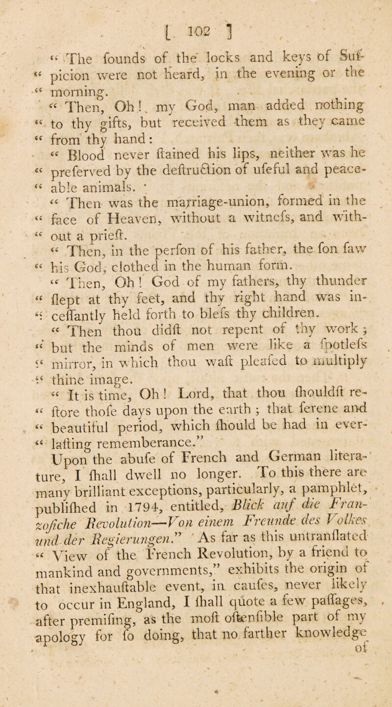 « The founds of the locks and keys of Suf- £e picion were not Heard, in the evening or the 44 morning. 44 Then, Oh!, my God, man added nothing 44 to thy gifts, but received them as they came 44 from thy hand: 44 Blood never ftained his lips, neither was he 44 preferved by the deftru&ion of ufefui and peace- 44 able animals. * 44 Then was the marriage-union, formed in the 44 face of Heaven, without a witnefs, and with- 44 out a pried. 44 Then, in the perfon of his father, the fon faw 44 his God, clothed in the human form. 44 Then, Oh ! God of my fathers, thy thunder 44 dept at thy feet, and thy right hand was in- 44 ceffantly held forth to blefs thy children. 44 Then thou didd not repent of thy work; 44 but the minds of men were like a fpotlefs 44 mirror, in which thou waft pleafed to multiply t4 thine image. 44 It is time. Oh ! Lord, that thou fhouldd re- 44 dore thofe days upon the earth; that ferene and 44 beautiful period, which fhould be had in ever- 44 lading rememberance.” Upon the abufe of French and German litera¬ ture,' I final! dwell no longer. To this there are many brilliant exceptions, particularly, a pamphlet, publifhed in 1794, entitled, Blick auf die Fran- zofiche Revolution—Von einem Freunde des Volkes und der RegierungenF As far as tms untranflated 44 View of the French Revolution, by a friend to mankind and governments,” exhibits the origin or that inexhaudable event, in caufes, never likely to occur in England, I fhall quote a few paffages, after premidng, as the moll offeenlible pait of mv apology for fo doing, that no farther knowledge
