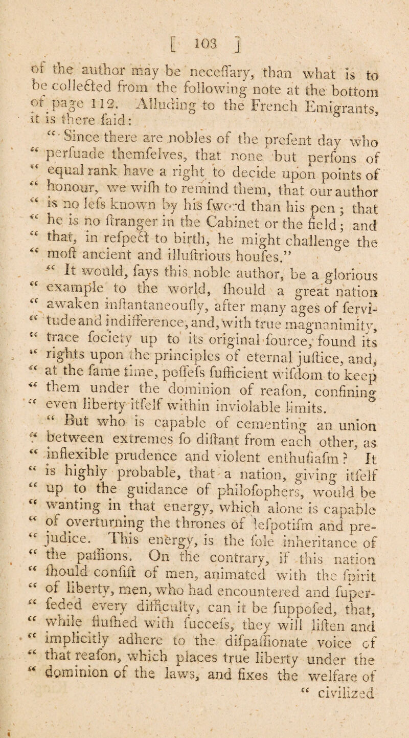 oi the author may be neceflary, than what is to he collected from the following note at the bottom of page 112, Alluding to the French Emigrants, it is there faid: Cf' Since there are nobles of the prefent day who “ perfuade themfelves, that none but perfons of equal rank have a right to decide upon points of “ honour, we with to remind them, that our author “ Efs known by his fword than his pen ; that he is no ftranger in the Cabinet or the field • and that, m refpeft to birth, he might challenge the “ raoft ancient and illuftrious houfes.” It would, fays this noble author, be a glorious example to the world, fhould a great nation “ awaken inftantaneoufly, after many ages of fervi- tude and indifference, and, with true magnanimitv, tiace fociety up to its original fource, found its rights upon the principles of eternal juftice, and, the fame .tune, poffefs fufficient wifdom to keep them under the dominion of reafon, confining cc even liberty itfelf within inviolable limits. & rjut who is capable of cementing an union •* between extremes fo difiant from each other, as “ inflexible prudence and violent enthufiafm ? It ib highly probable, that a nation, giving itfelf “ UP to the guidance of philofophers, would be wanting in that energy, which alone is capable of overturning the thrones or lefpotifm and pre¬ judice. 1 his energy, is the foie inheritance of the paffions. On the contrary, if this nation “ fhould confift or men, animated with the feint of liberty, men, who had encountered and fuper- feded every difficulty, can it be fuppofed, that, cc while fiufned with fuccefs, they will liften and 6C implicitly adhere to the difpaiiionate voice of that reafon, which places true liberty under the dominion of the laws, and fixes the welfare of “ civilized
