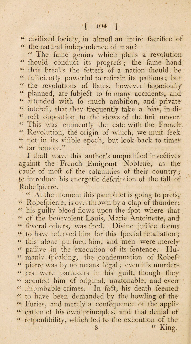 / €e civilized fociety, in aim oft an intire faeririce of “ the natural independence of man r “ The fame genius which plans a revolution <c ftiould conduct its progrefs; the fame hand that breaks the fetters of a nation ftiould be ic fufficiently powerful to reftrain its paftions; but the revolutions of ftates, however fagacioufly cc planned, are fubjeft to fo many accidents, and *c attended with fo much ambition, and private intereft, that they frequently take a bias, in di- <c reft oppofttion to the views of the firft mover. “ This was eminently the cafe with the French. sc Revolution, the origin of which, we mull feek <c not in its vifible epoch, but look back to times *c far'remote.” I ftiall Wave this author’s unqualified invectives againft the French Emigrant Nobleffe, as the caufe of moft of the calamities of their country; to introduce his energetic description of the fall of Robefpierre. At the moment this pamphlet is going to prefs, “ Robefpierre, is overthrown by a clap of thunder; <c his guilty blood flows upon the fpot where that of the benevolent Louis, Marie Antoinette, and <c feveral others, was lhed. Divine juftice feems ^ to have referved him for this fpecial retaliation ; ‘c this alone purfued him, and men were merely <<r paflive in the execution of its fentence. Hu- cc manly fpeaking, the condemnation of Robef- pierre was by no means legal; even his murder- “ ers were partakers in his guilt, though they “ accufed him of original, unatonable, and even improbable crimes. In faff, his death feemed to have been demanded by the howling of the <c Furies, and merely a consequence of the appli- <c cation of his own principles, and that denial of “ refponflbility, which led to the execution of the 8 “ King.