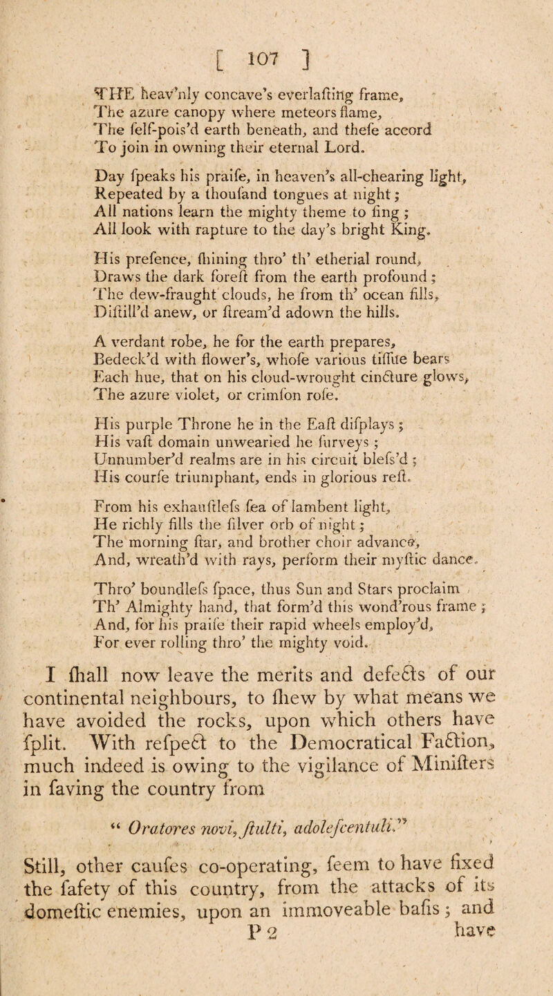THE heav’nly concave’s everlafting frame. The azure canopy where meteors flame. The felf-pois’d earth beneath, and thel'e accord To join in owning their eternal Lord. Day fpeaks his praife, in heaven’s all-chearing light. Repeated by a thouland tongues at night; All nations learn the mighty theme to ling ; All look with rapture to the day’s bright King. His prefence, fliining thro’ th’ etherial round. Draws the dark foreft from the earth profound; The dew-fraught clouds, he from th’ ocean fills, Diftili’d anew, or ftream’d adowm the hills. A verdant robe, he for the earth prepares. Bedeck’d with flower’s, whofe various tiflite bears Each hue, that on his cloud-wrought cindture glow's. The azure violet, or crimfon rofe. Elis purple Throne he in the Eaff difplays; His vafl domain unwearied he furveys ; Unnumber’d realms are in his circuit blefs’d ; His courfe triumphant, ends in glorious reft. From his exhauftlefs fea of lambent light. He richly fills the filver orb of night; The morning ftar, and brother choir advance, And, wreath’d with rays, perform their myftic dance. Thro’ boundlefs fpace, thus Sun and Stars proclaim Th’ Almighty hand, that form’d this wond’rous frame ; And, for his praife their rapid wheels employ’d, Eor ever rolling thro’ the mighty void. I {hall now leave the merits and defefts of our continental neighbours, to fliew by what means we have avoided the rocks, upon which others have fplit. With refpe£t to the Democratical Faffion* much indeed is owing to the vigilance of Minifters in faving the country from “ Oratores noviy jlulti, addlefcentuli .> . ' ‘ > Still, other caufes co-operating, feem to have fixed the fafety of this country, from the attacks of its domeftic enemies, upon an immoveable bafis; and P 2 have