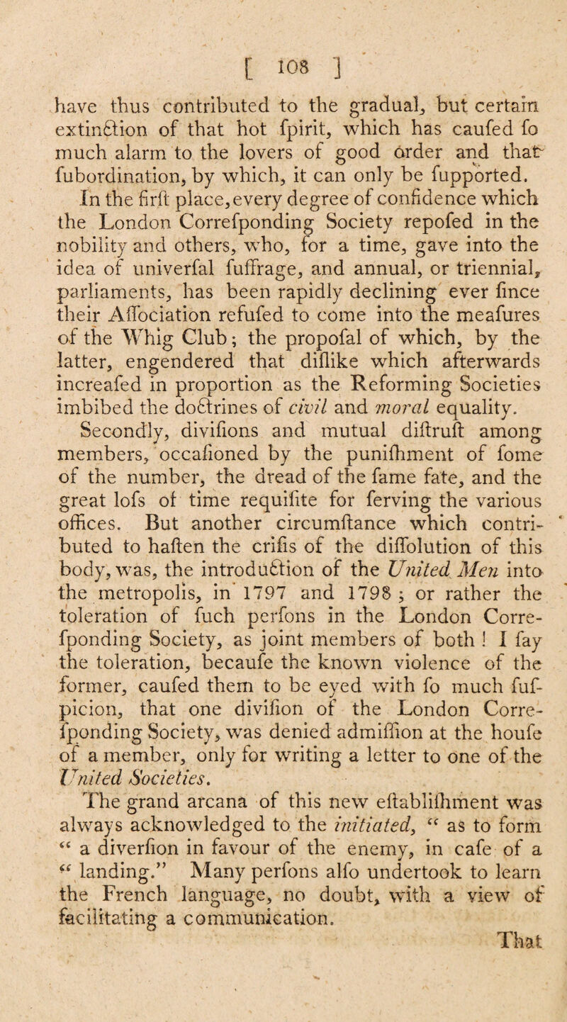 have thus contributed to the gradual., but certain extinction of that hot fpirit, which has caufed fo much alarm to the lovers of good order and that* fubordination, by which, it can only be fupported. In the firft place,every degree of confidence which the London Correfponding Society repofed in the nobility and others, who, for a time, gave into the idea of univerfal fuffirage, and annual, or trienniab parliaments, has been rapidly declining ever fince their Affociation refufed to come into the meafures of the Whig Club; the propofal of which, by the latter, engendered that diflike which afterwards increafed in proportion as the Reforming Societies imbibed the doctrines of civil and moral equality. Secondly, divifions and mutual diftruft among members, occafioned by the punifhment of fome of the number, the dread of the fame fate, and the great lofs of time requifite for ferving the various offices. But another circumftance which contri¬ buted to haften the crifis of the dififolution of this body, was, the introduction of the United Men into the metropolis, in 1797 and 1798 ; or rather the toleration of fuch perfons in the London Corre¬ fponding Society, as joint members of both ! I fay the toleration, becaufe the known violence of the former, caufed them to be eyed with fo much fuf- picion, that one divifion of the London Corre¬ fponding Society, was denied admiffion at the houfe of a member, only for writing a letter to one of the United Societies. The grand arcana of this new eftabliihment was always acknowledged to the initiated, “ as to form 44 a diverfion in favour of the enemy, in cafe of a “ landing/’ Many perfons alfo undertook to learn the French language, no doubt, with a view of facilitating a communication. That