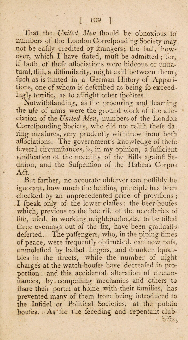 That the United Men fhould be obnoxious to numbers of the London Correfponding Society may not be eafily credited by drangers; the fa£t, how¬ ever, which I have dated, muft be admitted; for, if both of thefe affociations were hideous or unna¬ tural, dill, a didimilarity, might exid between them; fuch as is hinted in a German Hidory of Appari¬ tions, one of whom is defcribed as being fo exceed- ingly terrific, as to affright other fpeftres ! Notwithdanding, as the procuring and learning the ufe of arms were the ground work of the affo- elation of the United Men, numbers of the London Correfponding Society, who did not reJifli thefe da¬ ring meafures, very prudently withdrew from both affociations. The government's knowledge of thefe feveral circumdances, is, in my opinion, a diffident vindication of the necedity of the Bills againd Se¬ dition, and the Sufpenfion of the Habeas Corpus • Ad. . But farther, no accurate obferver can podibly be ignorant, how much the herding principle has been checked by an unprecedented price of provifions ; I fpeak only of the lower claffes : the beer-houfes which, previous to the late rife of the necedaries of life, ufed, in working neighbourhoods, to be filled three evenings out of the fix, have been gradually deferted. The paffengers, who, in the piping times of peace, were frequently obdrufted, can now pafs, unmoleded by ballad fingers, and drunken fquab- bles in the dreets, while the number of night charges at the watch-houfes have decreafed in pro¬ portion : and this accidental alteration of circum¬ dances, by compelling mechanics and others to fhare their porter at home with their families, has prevented many of them from being introduced to the Infidel or Political Societies, at the public houfes, . As Tor the feceding and repentant club-