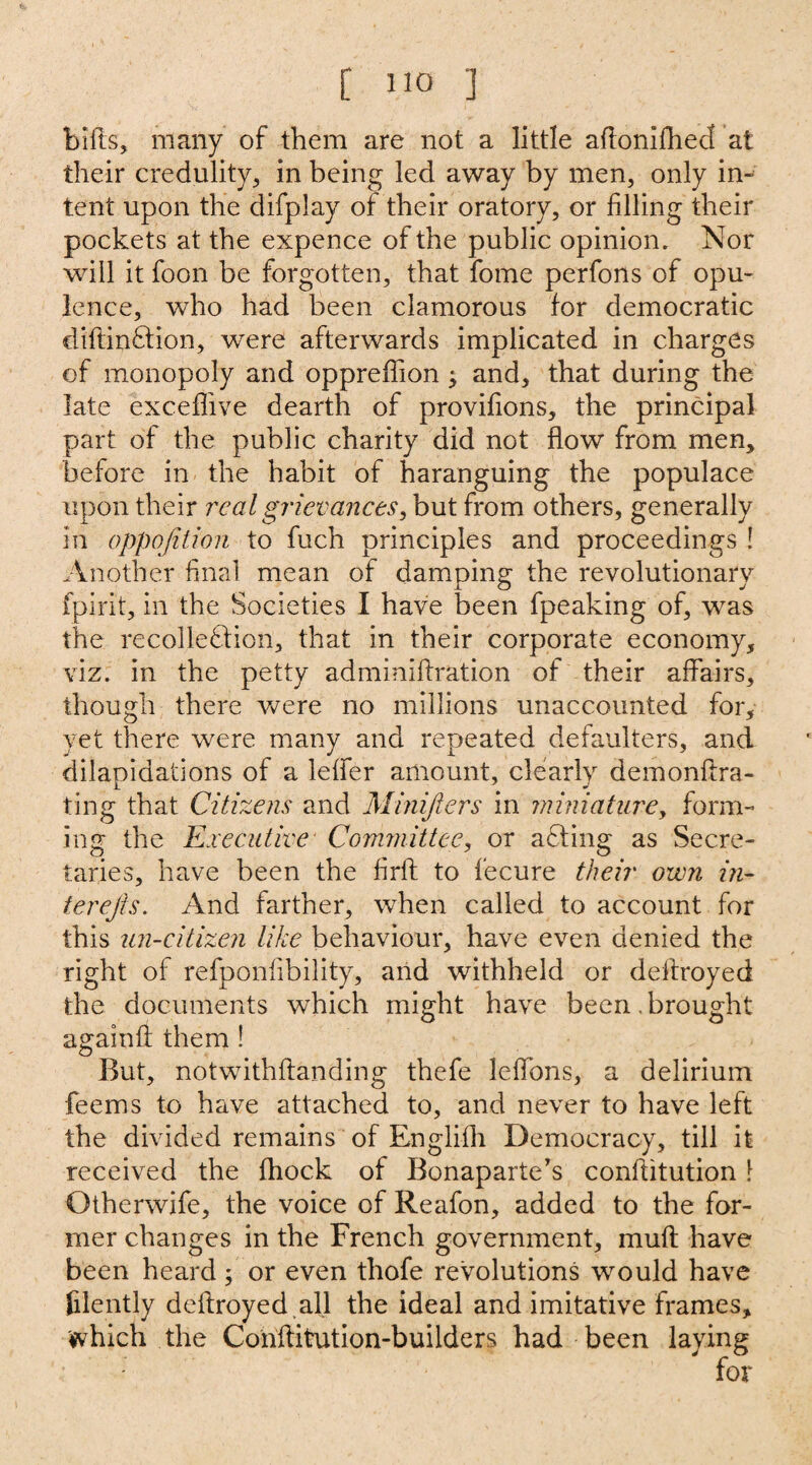 bifts, many of them are not a little aftonifhed at their credulity, in being led away by men, only in¬ tent upon the difplay of their oratory, or filling their pockets at the expence of the public opinion. Nor will it foon be forgotten, that fome perfons of opu¬ lence, who had been clamorous for democratic diflinCtion, were afterwards implicated in charges of monopoly and oppreffion j and, that during the late exceffive dearth of provifions, the principal part of the public charity did not flow from men, before in the habit of haranguing the populace upon their real grievances, but from others, generally in oppojition to fuch principles and proceedings ! Another final mean of damping the revolutionary fpirit, in the Societies I have been fpeaking of, was the recollection, that in their corporate economy, viz. in the petty adminiflration of their affairs, though there were no millions unaccounted for, yet there were many and repeated defaulters, and dilapidations of a leffer amount, clearly demonftra- ting that Citizens and Minifiers in miniature, form¬ ing the Executive Committee, or aCting as Secre¬ taries, have been the firft to fecure their own in- terejis. And farther, when called to account for this un-citizen like behaviour, have even denied the right of refponfibility, and withheld or dellroyed the documents which might have been, brought againft them ! But, notwithflanding thefe leffons, a delirium feems to have attached to, and never to have left the divided remains of Englifh Democracy, till it received the fhock of Bonaparte's conffitution \ Otherwife, the voice of Reafon, added to the for¬ mer changes in the French government, mull have been heard; or even thofe revolutions would have filently deftroyed all the ideal and imitative frames, which the Conffitution-builders had been laying i