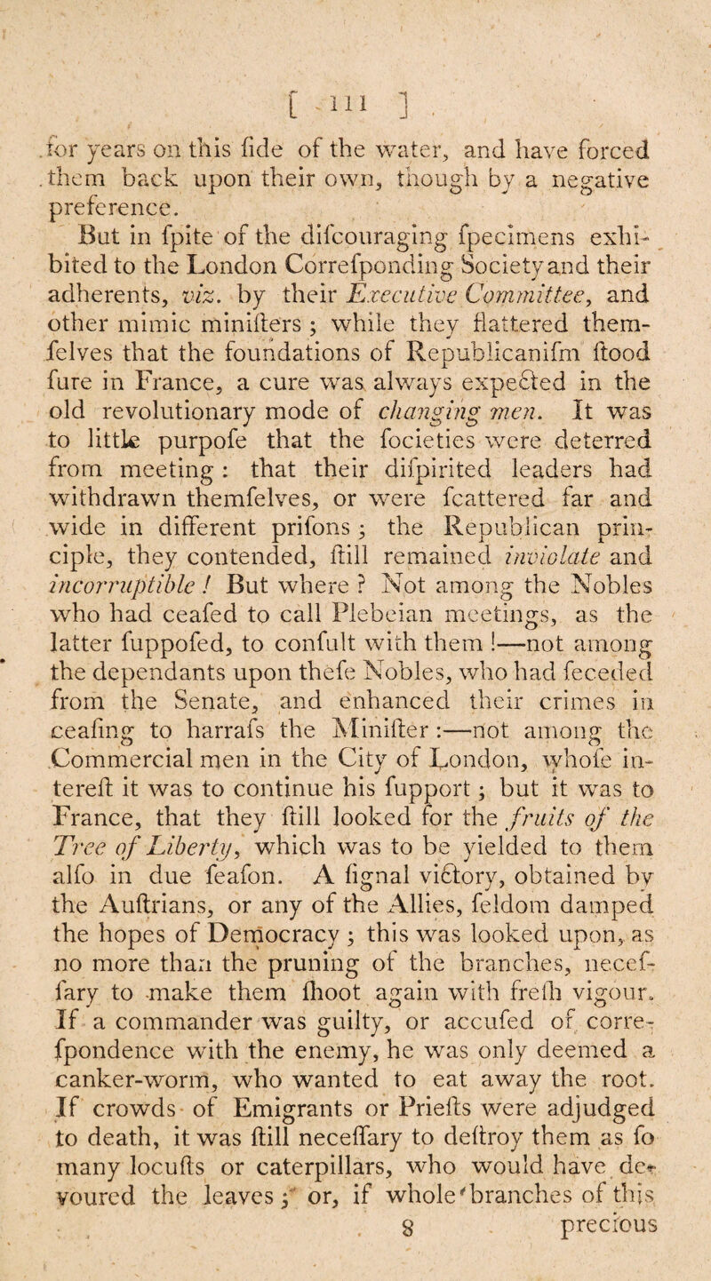 [ -111 ] . for years on this fide of the water, and have forced them back upon their own, though by a negative preference. But in fpite of the difcouraging fpecimens exhi¬ bited to the London Correfponding Society and their adherents, viz. by their Executive Committee, and other mimic minifters ; while they flattered them- felves that the foundations of Republicanifm flood fure in France, a cure was always expended in the old revolutionary mode of changing men. It was to little purpofe that the focieties were deterred from meeting : that their difpirited leaders had withdrawn themfelves, or were fcattered far and wide in different prifons; the Republican prin¬ ciple, they contended, ftill remained inviolate and incorruptible ! But where ? Not among the Nobles who had ceafed to call Plebeian meetings, as the latter fuppofed, to confult with them !—not among the dependants upon thefe Nobles, who had feceded from the Senate, and enhanced their crimes in ceafing to harrafs the Minifter :—not among the Commercial men in the City of London, whole in- tereft it was to continue his fupport; but it was to France, that they ftill looked for the fruits of the Tree of Liberty, which was to be yielded to them alfo in due feafon. A fignal victory, obtained by the Auftrians, or any of the Allies, feldom damped the hopes of Democracy ; this was looked upon, as no more than the pruning of the branches, necef- fary to -make them fhoot again with frelh vigour. If a commander was guilty, or accufed of corre- fpondence with the enemy, he was only deemed a canker-worm, who wanted to eat away the root. If crowds of Emigrants or Priefts were adjudged to death, it was ftill neceffary to deftroy them as fo many locufts or caterpillars, who would have de* voured the leaves y or, if whole 'branches of this 8 precious