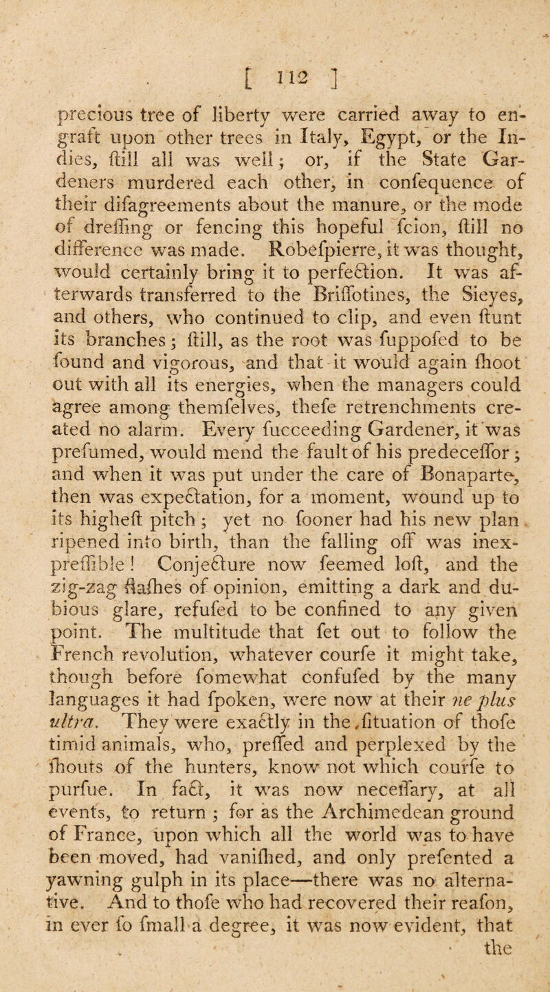 precious tree of liberty were carried away to en¬ graft upon other trees in Italy, Egypt, or the In¬ dies, ftill all was well; or, if the State Gar¬ deners murdered each other, in confequence of their difagreements about the manure, or the mode of dreffing or fencing this hopeful felon, ftill no difference was made. Robefpierre, it was thought, would certainly bring it to perfection. It was af¬ terwards transferred to the Briffo tines, the Sieyes, and others, who continued to clip, and even hunt its branches; ftill, as the root was fuppofed to be found and vigorous, and that it would again fhoot out with all its energies, when the managers could agree among themfelves, thefe retrenchments cre¬ ated no alarm. Every fucceeding Gardener, it was prefumed, would mend the fault of his predeceffor; and when it was put under the care of Bonaparte, then was expectation, for a moment, wound up to its higheft pitch ; yet no fooner had his new plan ripened into birth, than the falling off was inex- preffihle ! Conjecture now feemed loft, and the zig-zag ftafhes of opinion, emitting a dark and du¬ bious glare, refufed to be confined to any given point. The multitude that fet out to follow the French revolution, whatever courfe it might take, though before fomewhat confufed by the many languages it had fpoken, were now at their ne plus ultra. They were exactly in the .fituation of thofe timid animals, who, preffed and perplexed by the fhouts of the hunters, know not which courfe to purfue. In fact, it was now necellary, at all events, to return ; for as the Archimedean ground of France, upon which all the world was to have been moved, had vanifhed, and only prefented a yawning gulph in its place—there was no alterna¬ tive. And to thofe who had recovered their reafon, in ever fo fmall a degree, it was now evident, that