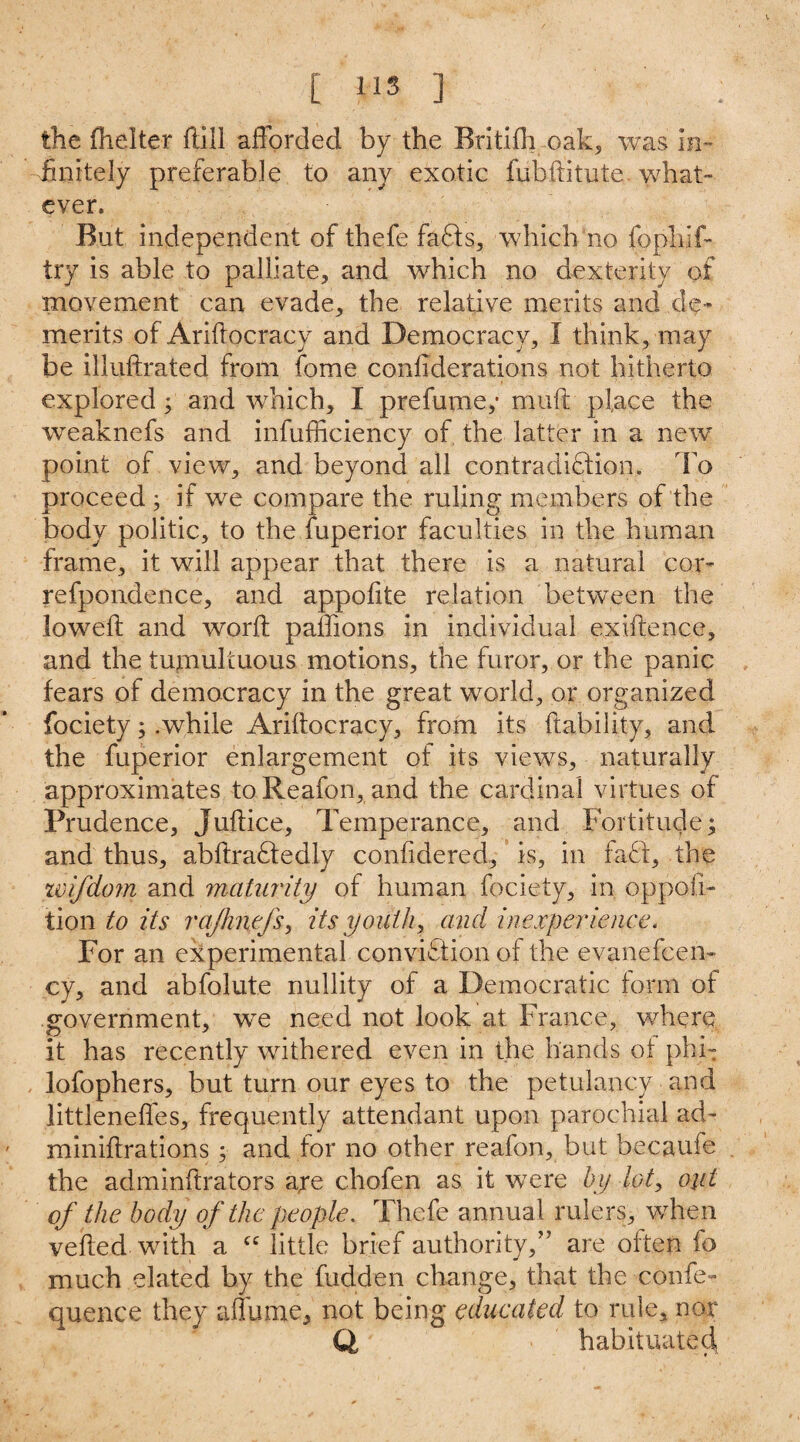 the fhelter flill afforded by the Britifh oak, was in¬ finitely preferable to any exotic fubditute. what- ever. But independent of thefe faffs, which no fopliif* try is able to palliate, and which no dexterity of movement can evade, the relative merits and de¬ merits of Ariftocracy and Democracy, 1 think, may be illudrated from fome confederations not hitherto explored ; and which, I prefume,• muft place the weaknefs and infufficiency of the latter in a new point of view, and beyond all contradiction. To proceed ; if we compare the ruling members of the body politic, to the fuperior faculties in the human frame, it will appear that there is a natural cor- refpondence, and appofite relation between the loweft and word paffions in individual exidence, and the tumultuous motions, the furor, or the panic fears of democracy in the great world, or organized fociety; .while Aridocracy, from its dability, and the fuperior enlargement of its views, naturally approximates toReafon, and the cardinal virtues of Prudence, Judice, Temperance, and Fortitude; and thus, abdra£tedly confidered, is, in faff, the icifdom and maturity of human fociety, in opposi¬ tion to its rajhnefs, its youth, and inexperience. For an experimental conviftion of the evanefeen- cy, and abfolute nullity of a Democratic form of government, we need not look at France, where it has recently withered even in the hands ot phi- lofophers, but turn our eyes to the petulancy and littlenedes, frequently attendant upon parochial ad- minidrations ; and for no other reafon, but becauie the admindrators are chofen as it were by lot, out of the body of the people. Thefe annual rulers, when veded with a cc little brief authority/’ are often fo much elated by the hidden change, that the confe- quence they affume, not being educated to rule, nor Q, habituated