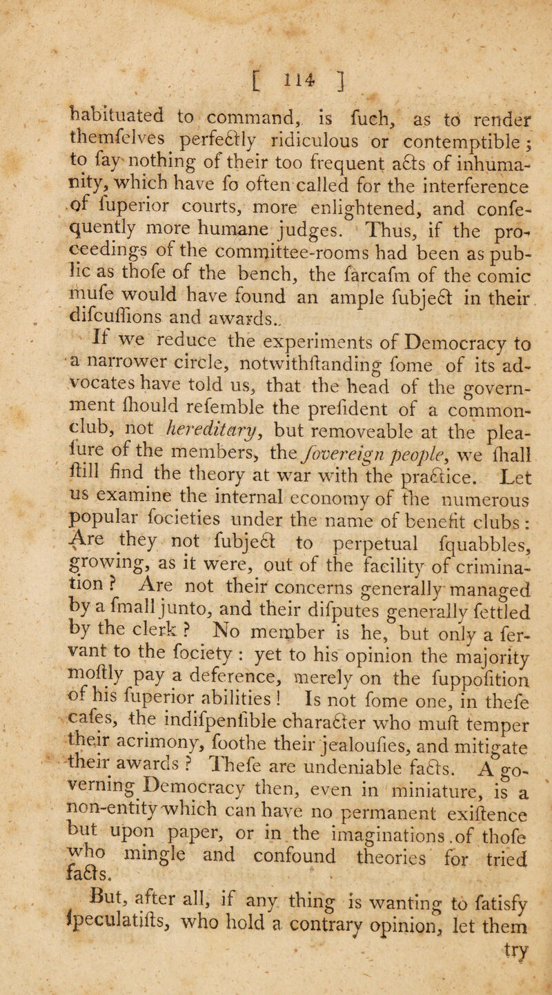 habituated to command,, is fuch, as to render themfelves perfectly ridiculous or contemptible; to fay nothing of their too frequent adts of inhuma¬ nity, which have fo often called for the interference of iuperior courts, more enlightened, and confe- quently more humane judges. Thus, if the pn> eeedings of the committee-rooms had been as pub¬ lic as thofe of the bench, the farcafm of the comic mufe would have found an ample fubjedt in their difcuflions and awards.. If we reduce the experiments of Democracy to a narrower circle, notwithffanding fome of its ad¬ vocates have told us, that the head of the govern¬ ment fliould refemble the prefident of a common- club, not hereditary, but re move able at the plea- fure of the members, the fovereign people, we fhall ftill find the theory at war with the practice. Let us examine the internal economy of the numerous popular focieties under the name of benefit clubs : Are they not fubjedt to perpetual fquabbles, growing, as it were, out of the facility of crimina¬ tion ? Are not their concerns generally managed by a fmall junto, and their difputes generally fettled by the clerk ? No member is he, but only a fer- vant to the fociety : yet to his opinion the majority moftly pay a deference, merely on the fuppofition o. his fuperior abilities ! Is not fome one, in thefe cafes, the indifpeniible character who muff temper their acrimony, foothe their jealoufies, and mitigate their awards ? Ihefe are undeniable fadts. A go¬ verning Democracy then, even in miniature, is a non-entity which can have no permanent existence but upon paper, or in the imaginations .of thofe who mingle and confound theories for tried fadts. ' But, after all, if any thing is wanting to fatisfy ipeculatifts, who hold a contrary opinion, let them
