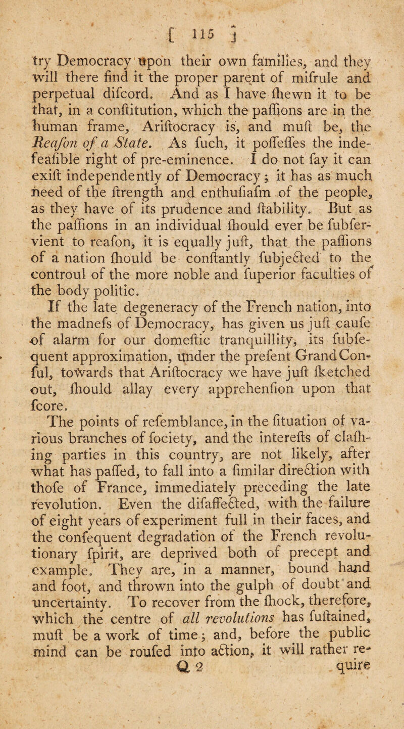 try Democracy upon their own families, and they will there find it the proper parent of mifrule and perpetual difcord. And as I have ffiewn it to be that, in a conftitution, which the paffions are in the human frame, Ariftocracy is, and mult be, the Reafon of a State. As fuch, it polfeffes the inde¬ feasible right of pre-eminence. I do not fay it can exift independently of Democracy; it has as much heed of the ftrength and entbufiafm of the people, as they have of its prudence and liability. But as the paffions in an individual ffiould ever be fubfer- vient to reafon, it is equally juft, that the paffions of a nation ffiould be conftantly fubjedled to the controul of the more noble and fuperior faculties of the body politic. If the late degeneracy of the French nation, into the madnefs of Democracy, has given us juft caufe of alarm for our domeftic tranquillity, its fubfe- quent approximation, under the prefent Grand Con- ful, towards that Ariftocracy we have juft Iketched out, ffiould allay every apprehenfion upon that fcore. The points of refemblance, in the fttuation of va¬ rious branches of fociety, and the interefts of clafh- ing parties in this country, are not likely, after what has paffed, to fall into a ftmilar direction with thofe of France, immediately preceding the late revolution. Even the difaffefted, with the failure of eight years of experiment full in their faces, and the confequent degradation of the French revolu¬ tionary fpirit, are deprived both of precept and example. They are, in a manner, bound hand and foot, and thrown into the gulph of doubt and uncertainty. To recover from the ffiock, therefore, which the centre of all revolutions has fuftained, muft be a work of time; and, before the public mind can be roufed into adlion, it will rather re¬ ft 2 quire