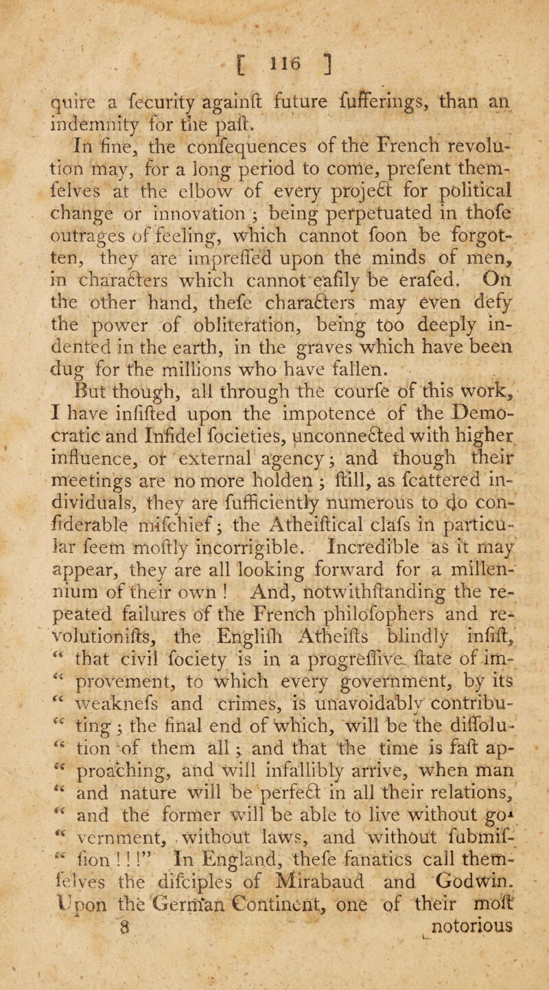 quire a fecurity againft future funerings, than an indemnity for the pail. In hue, the confequences of the French revolu¬ tion may, for a long period to corrie, prefent them- felves at the elbow of every project for political change or innovation ; being perpetuated in thofe outrages of feeling, which cannot foon be forgot¬ ten, they are impre fifed upon the minds of men, in characters which cannot eafily be erafed. On the other hand, thefe characters may even defy the power of obliteration, being too deeply in¬ dented in the earth, in the graves which have been dug for the millions who have fallen. But though, all through the courfe of this work, I have indited upon the impotence of the Demo¬ cratic and Infidel focieties, unconnected with higher influence, or external agency; and though their meetings are no more holden ; (till, as fcattered in¬ dividuals, they are fufficiently numerous to cjo con- fiderable mifchief; the Atheiftical clafs in particu¬ lar feem moftly incorrigible. Incredible as it may appear, they are all looking forward for a millen¬ nium of their own ! And, notwithfianding the re¬ peated failures of the French philofophers and re- volutionifts, the Englifh Atheifts blindly infifiy that civil fociety is in a progreffiveL. ftate of im- C£ provement, to which every government, by its cc weaknefs and crimes, is unavoidably contribu- ting; the final end of which, will be the diffolu- tion of them alland that the time is fail ap- u proaching, and will infallibly arrive, when man “ and nature will be perfeCl in all their relations, and the former will be able to live without go* <£ vernment, without laws, and without fubmif- fion 1!!” In England, thefe fanatics call them- fel ves the difciples of Mirabaud and Godwin. Upon the Gerntan Continent, one of their molt 8 notorious i—