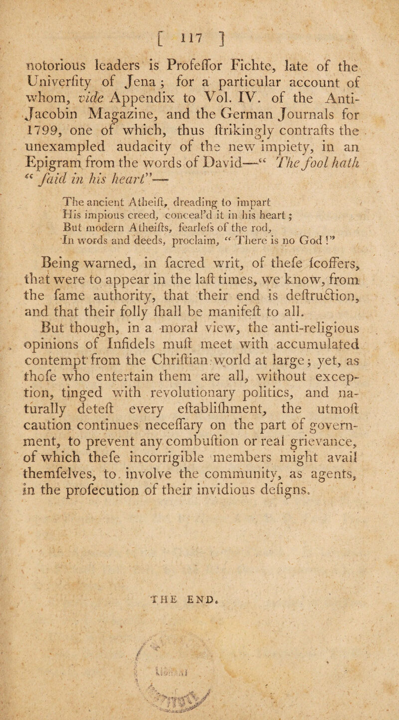notorious leaders is Profeffor Fichte, late of the Univerfity of Jena ; for a particular account of whom, vide Appendix to Vol. IV. of the Anti- Jacobin Magazine, and the German Journals for 1799, one of which, thus ftrikingly contrails the unexampled audacity of the new impiety, in an Epigram from the words of David—44 The fool hath u f aid in his heart”— The ancient Aiheifi:, dreading to impart His impious creed, conceal’d it in his heart; But modern Atheifts, fearlefs of the rod. In words and deeds, proclaim, “ There is no God !’s Being warned, in facred writ, of thefe IcofFers, that were to appear in the lail times, we know, from the fame authority, that their end is deftfu£lion, and that their folly fhall be manifeft to alh But though, in a moral viewy the anti-religious opinions of Infidels mull meet with accumulated contempt from the Chriftian world at large; yet, as thefe who entertain them are all, without excep¬ tion, tinged with revolutionary politics, and na¬ turally deteft every eilabiifhment, the utmoft caution continues neceffary on the part of govern¬ ment, to prevent any combuftion or real grievance, of which thefe incorrigible members might avail themfelves, to involve the community, as agents, in the profecution of their invidious defigns. THE END*