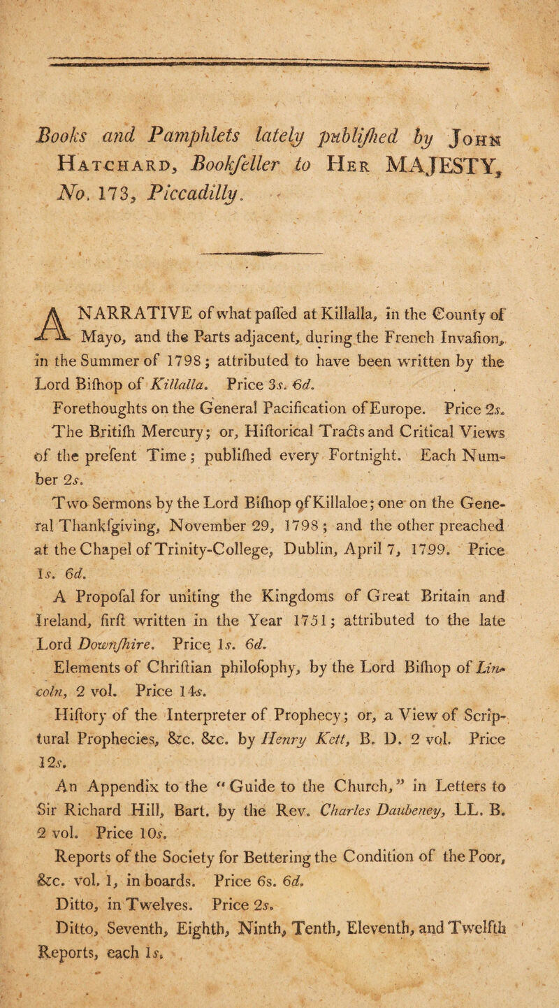 Books and Pamphlets lately publijhed by John Hat€hard, Bookfeller to Her MAJESTY, No. 173, Piccadilly. A NARRATIVE of what palled at Killalla, in the County of Mayo, and the Parts adjacent, during the French Invalion, in the Summer of 1798; attributed to have been written by the Lord Bilhop of Killalla. Price 3j. 6d. Forethoughts on the General Pacification of Europe. Price The Britilh Mercury; or, Hifiorical Trails and Critical Views of the prefent Time; publilhed every Fortnight. Each Num- ber 2s. Two Sermons by the Lord Bilhop of Killaloe; one on the Gene¬ ral Thankfgiving, November 29, 1798 ; and the other preached at the Chapel of Trinity-College, Dublin, April 7, 1799. Price Is. 6d. A Propofal for uniting the Kingdoms of Great Britain and Ireland, firlt written in the Year 1751; attributed to the late Lord Downfhire. Price If. 6d. Elements of Chriftian philofophy, by the Lord Bilhop of Lin* coin, 2 vol. Price 14f. Hiftory of the Interpreter of Prophecy; or, a View of Scrip¬ tural Prophecies, &c. &c. by Henry Kelt, B. D. 2 vol. Price 12s. An Appendix to the “Guide to the Church,” in Letters to Sir Richard Hill, Bart, by the Rev. Charles Daubeney, LL. B. 2 vol. Price 10f. Reports of the Society for Bettering the Condition of the Poor, &c. vol. 1, in boards. Price 6s. 6d. Ditto, in Twelves. Price 2s. Ditto, Seventh, Eighth, Ninth, Tenth, Eleventh, and Twelfth Reports, each lf8
